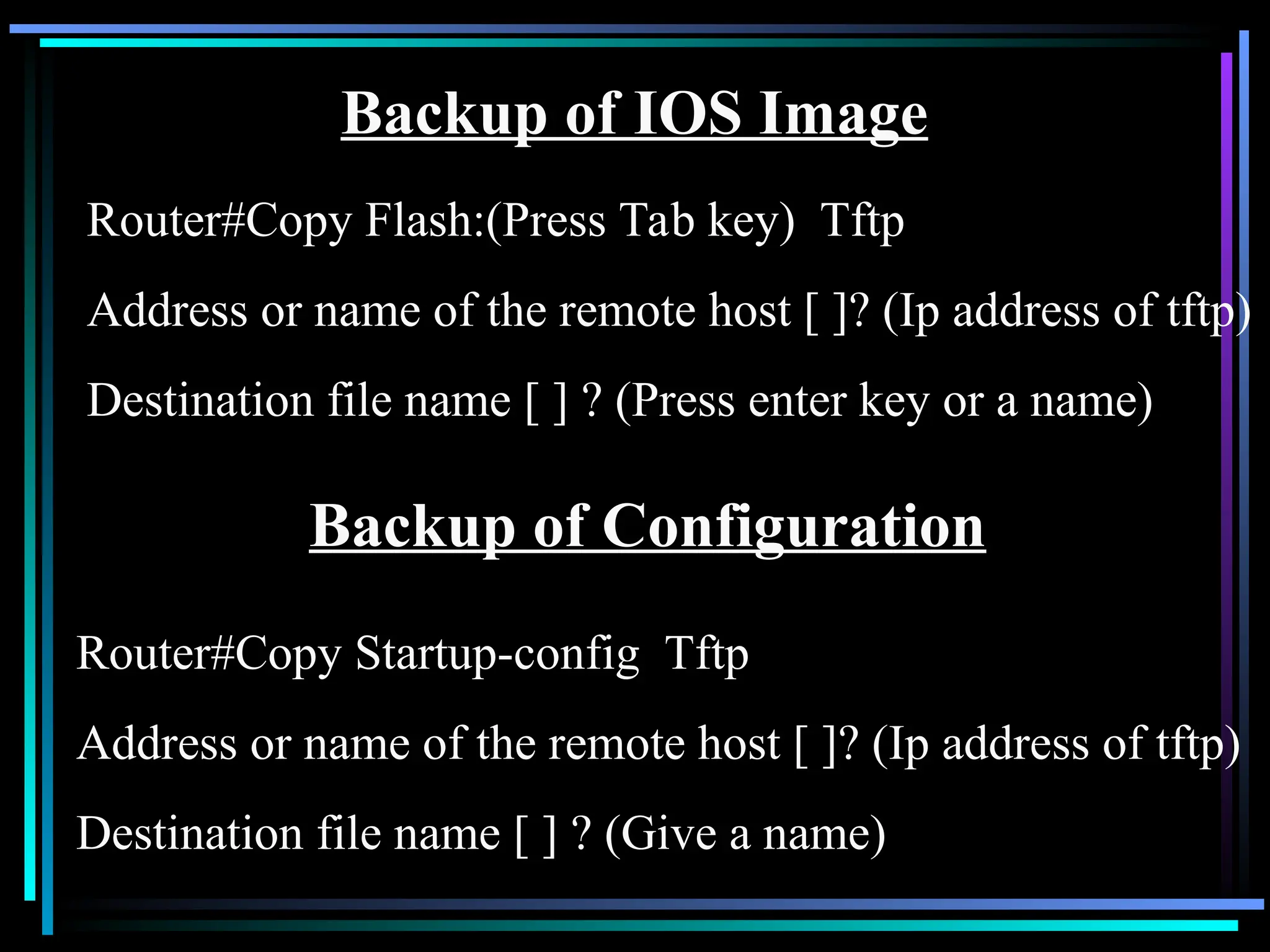 Backup of IOS Image
Router#Copy Flash:(Press Tab key) Tftp
Address or name of the remote host [ ]? (Ip address of tftp)
Destination file name [ ] ? (Press enter key or a name)
Backup of Configuration
Router#Copy Startup-config Tftp
Address or name of the remote host [ ]? (Ip address of tftp)
Destination file name [ ] ? (Give a name)
 