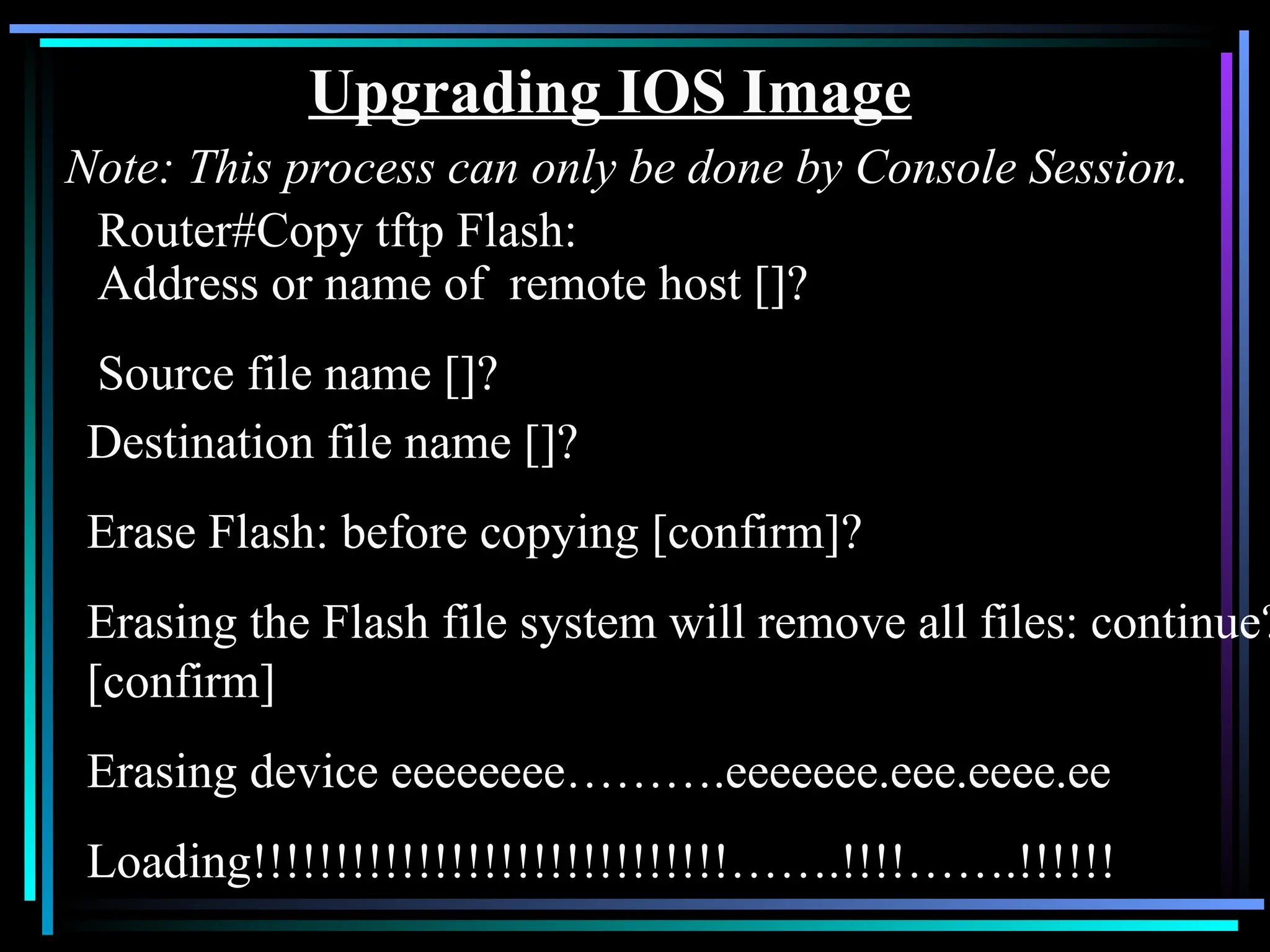 Upgrading IOS Image
Note: This process can only be done by Console Session.
Router#Copy tftp Flash:
Address or name of remote host []?
Source file name []?
Destination file name []?
Erase Flash: before copying [confirm]?
Erasing the Flash file system will remove all files: continue?
[confirm]
Erasing device eeeeeeee……….eeeeeee.eee.eeee.ee
Loading!!!!!!!!!!!!!!!!!!!!!!!!!!!!!…….!!!!…….!!!!!!
 