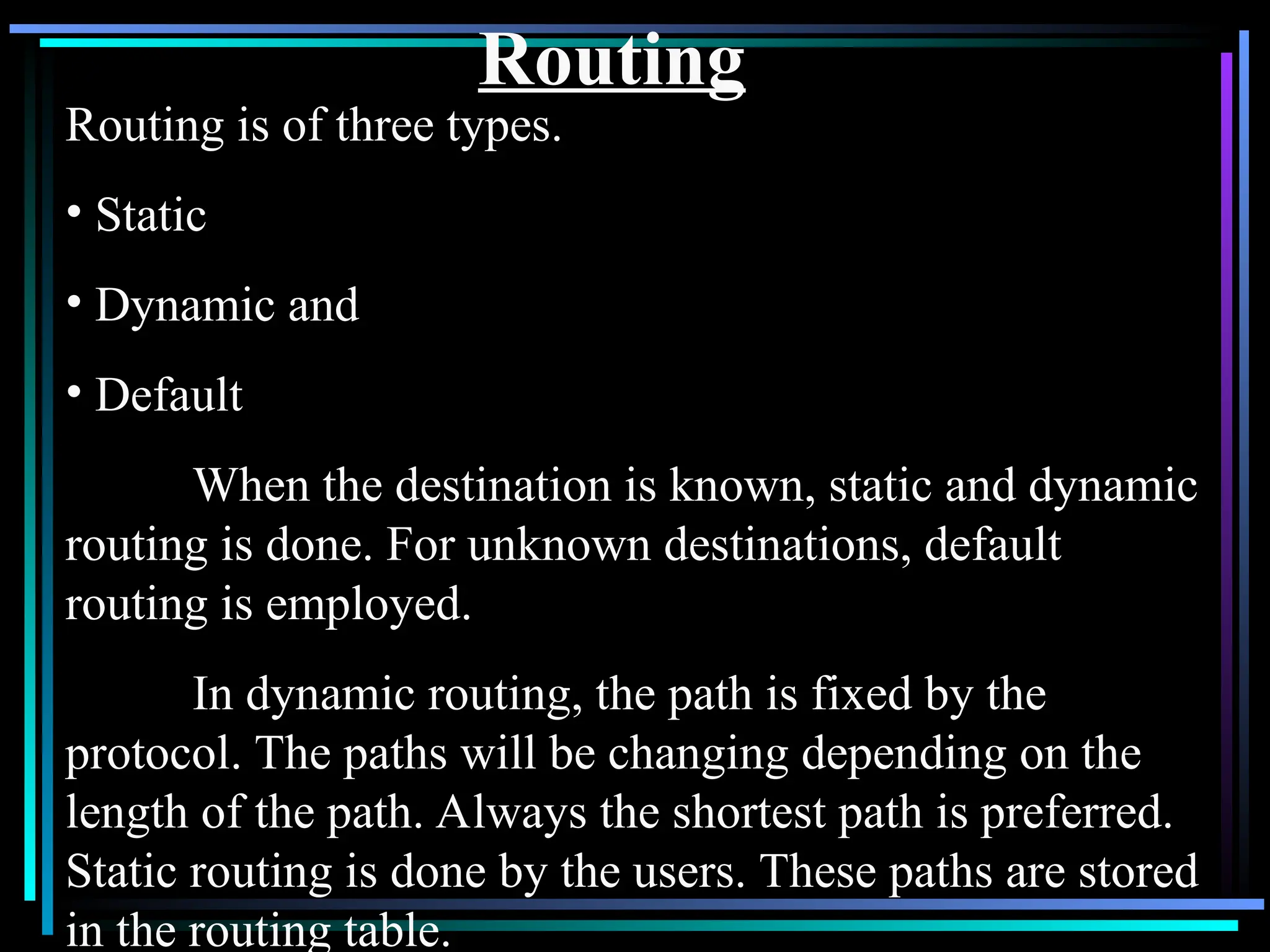 Routing
Routing is of three types.
• Static
• Dynamic and
• Default
When the destination is known, static and dynamic
routing is done. For unknown destinations, default
routing is employed.
In dynamic routing, the path is fixed by the
protocol. The paths will be changing depending on the
length of the path. Always the shortest path is preferred.
Static routing is done by the users. These paths are stored
in the routing table.
 