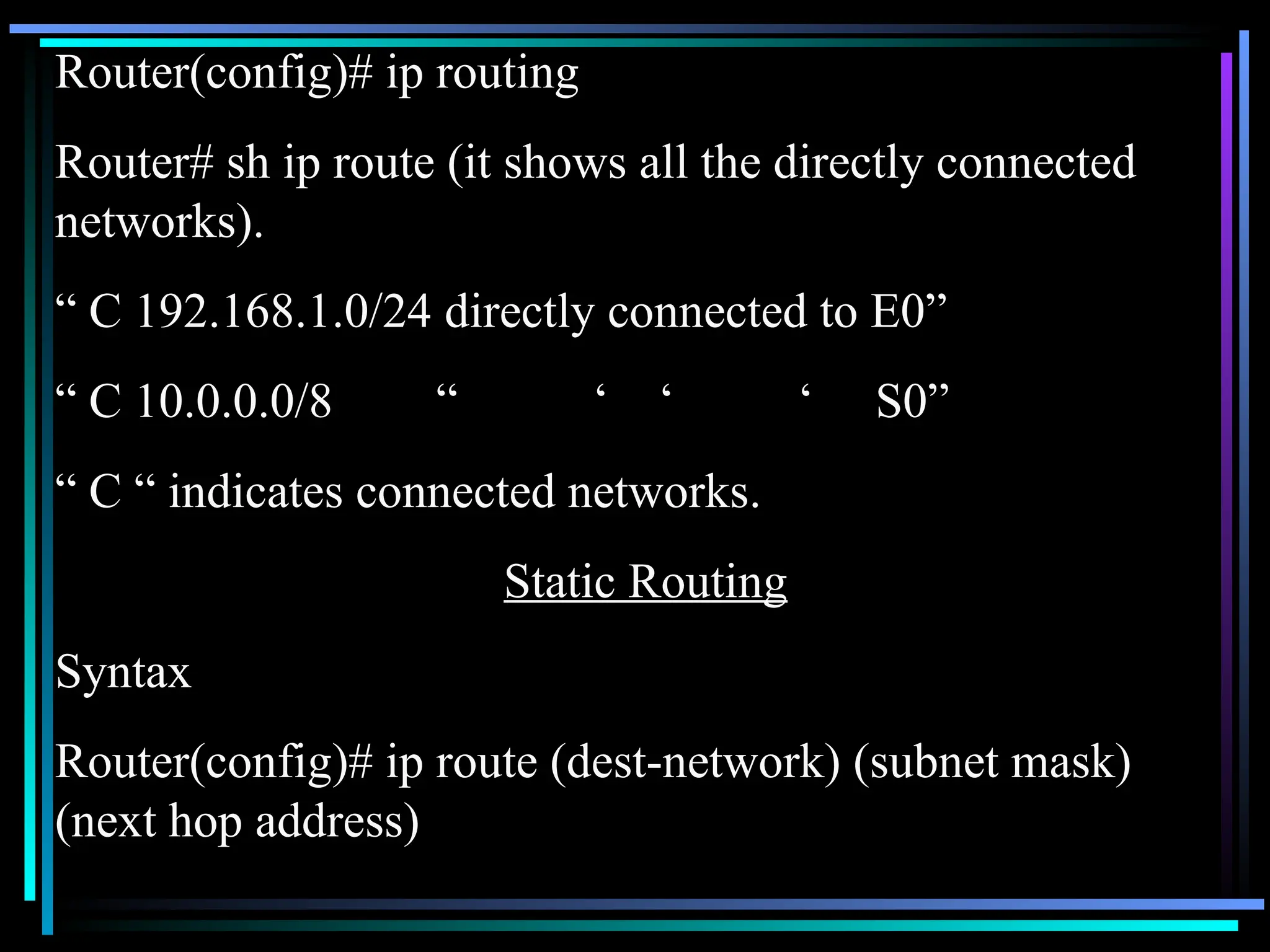 Router(config)# ip routing
Router# sh ip route (it shows all the directly connected
networks).
“ C 192.168.1.0/24 directly connected to E0”
“ C 10.0.0.0/8 “ ‘ ‘ ‘ S0”
“ C “ indicates connected networks.
Static Routing
Syntax
Router(config)# ip route (dest-network) (subnet mask)
(next hop address)
 