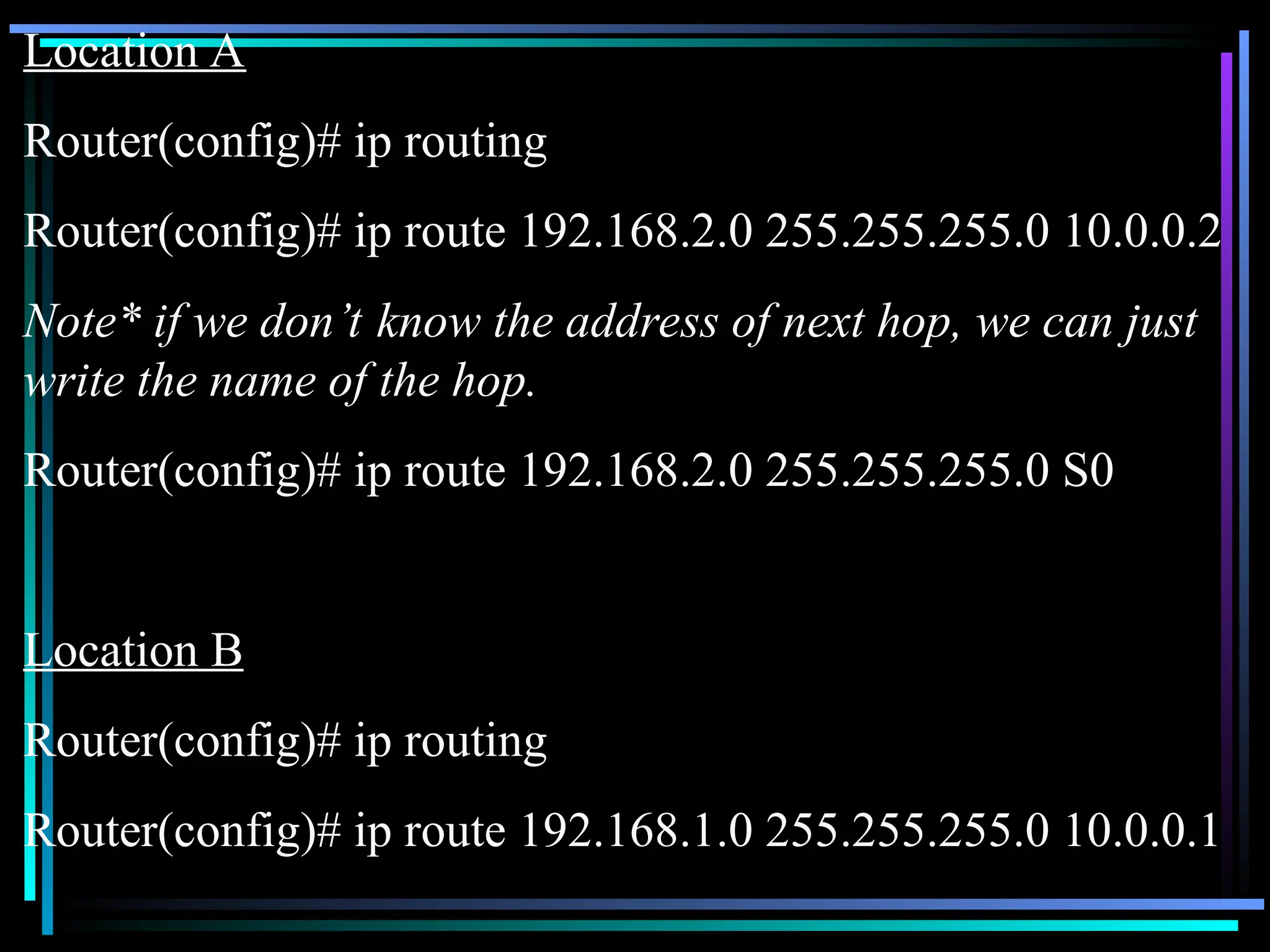 Location A
Router(config)# ip routing
Router(config)# ip route 192.168.2.0 255.255.255.0 10.0.0.2
Note* if we don’t know the address of next hop, we can just
write the name of the hop.
Router(config)# ip route 192.168.2.0 255.255.255.0 S0
Location B
Router(config)# ip routing
Router(config)# ip route 192.168.1.0 255.255.255.0 10.0.0.1
 