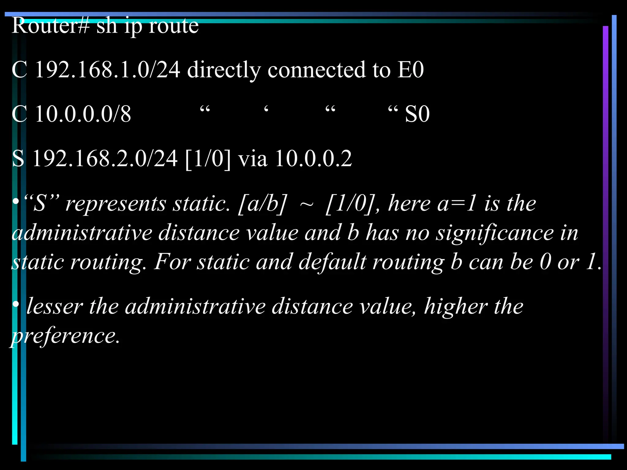 Router# sh ip route
C 192.168.1.0/24 directly connected to E0
C 10.0.0.0/8 “ ‘ “ “ S0
S 192.168.2.0/24 [1/0] via 10.0.0.2
•“S” represents static. [a/b] ~ [1/0], here a=1 is the
administrative distance value and b has no significance in
static routing. For static and default routing b can be 0 or 1.
• lesser the administrative distance value, higher the
preference.
 