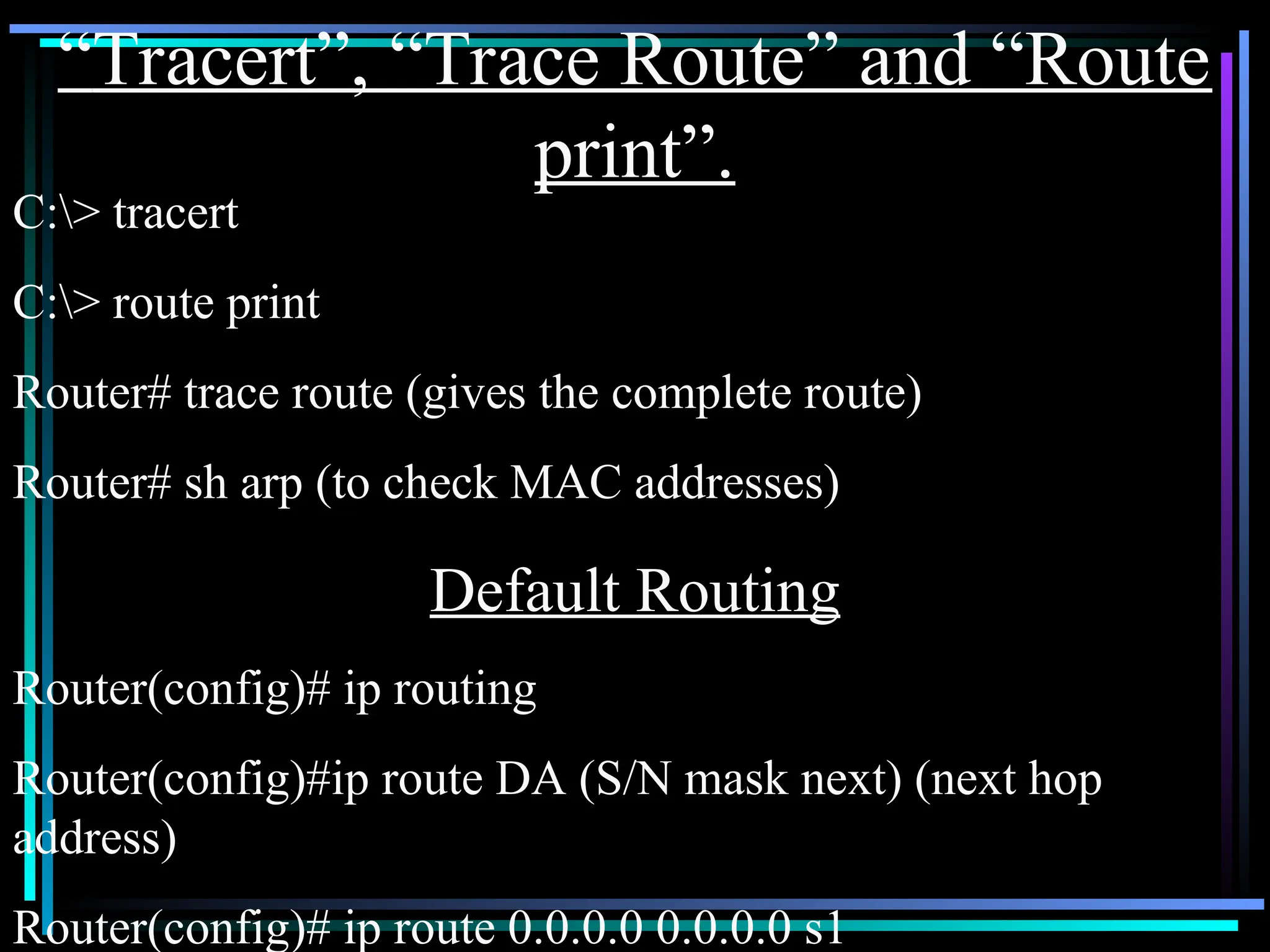 “Tracert”, “Trace Route” and “Route
print”.
C:> tracert
C:> route print
Router# trace route (gives the complete route)
Router# sh arp (to check MAC addresses)
Default Routing
Router(config)# ip routing
Router(config)#ip route DA (S/N mask next) (next hop
address)
Router(config)# ip route 0.0.0.0 0.0.0.0 s1
 