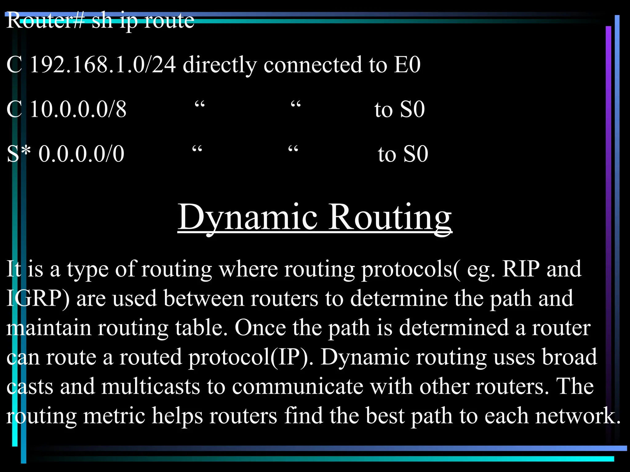 Router# sh ip route
C 192.168.1.0/24 directly connected to E0
C 10.0.0.0/8 “ “ to S0
S* 0.0.0.0/0 “ “ to S0
Dynamic Routing
It is a type of routing where routing protocols( eg. RIP and
IGRP) are used between routers to determine the path and
maintain routing table. Once the path is determined a router
can route a routed protocol(IP). Dynamic routing uses broad
casts and multicasts to communicate with other routers. The
routing metric helps routers find the best path to each network.
 