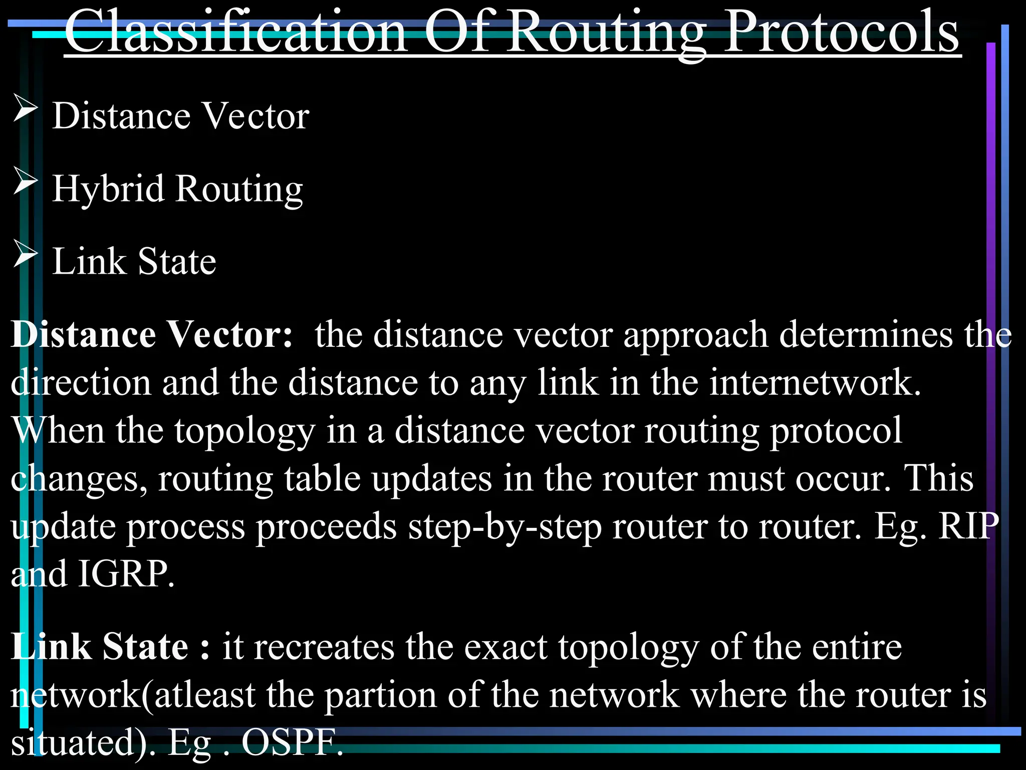 Classification Of Routing Protocols
 Distance Vector
 Hybrid Routing
 Link State
Distance Vector: the distance vector approach determines the
direction and the distance to any link in the internetwork.
When the topology in a distance vector routing protocol
changes, routing table updates in the router must occur. This
update process proceeds step-by-step router to router. Eg. RIP
and IGRP.
Link State : it recreates the exact topology of the entire
network(atleast the partion of the network where the router is
situated). Eg . OSPF.
 