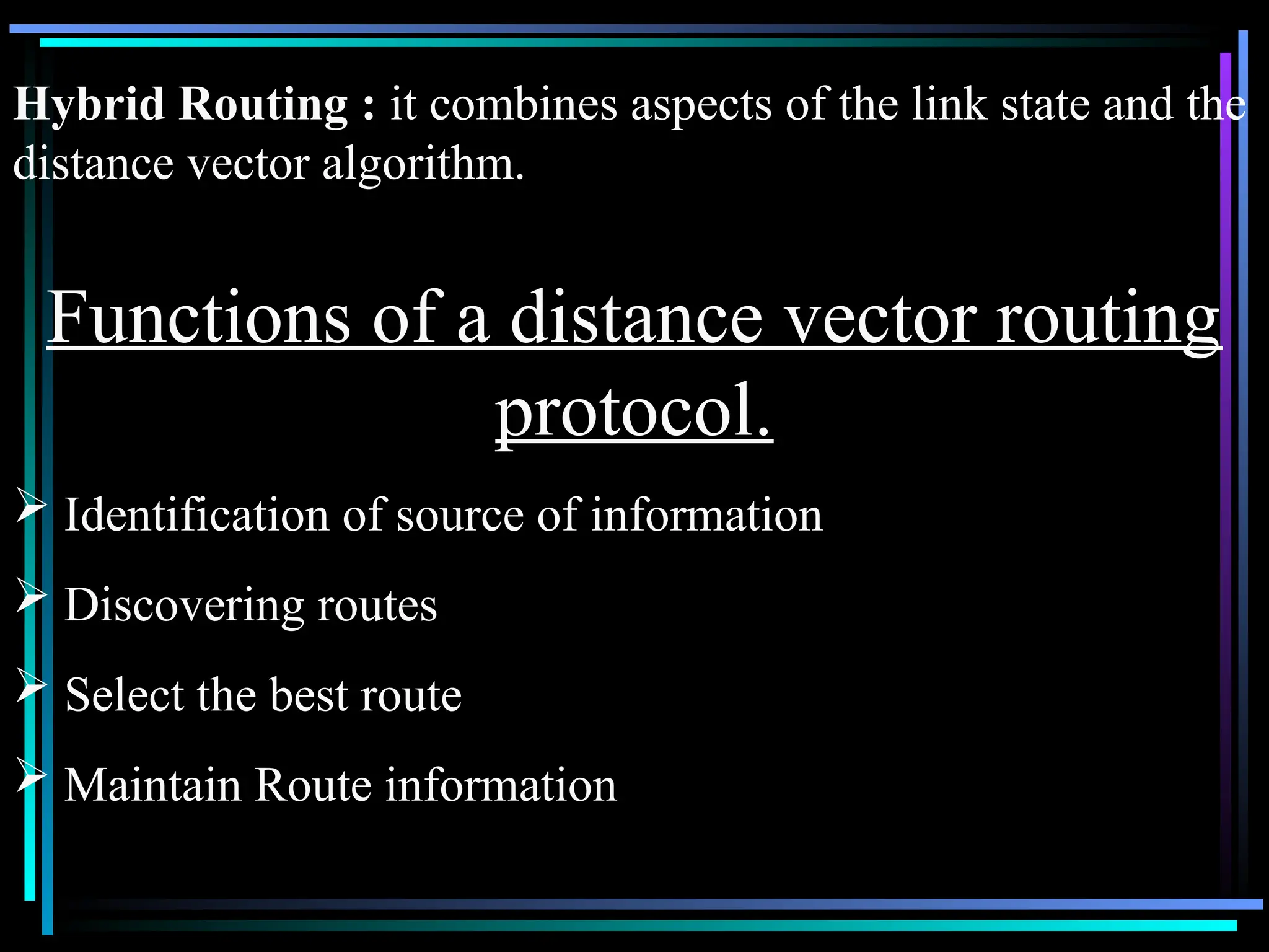 Functions of a distance vector routing
protocol.
 Identification of source of information
 Discovering routes
 Select the best route
 Maintain Route information
Hybrid Routing : it combines aspects of the link state and the
distance vector algorithm.
 