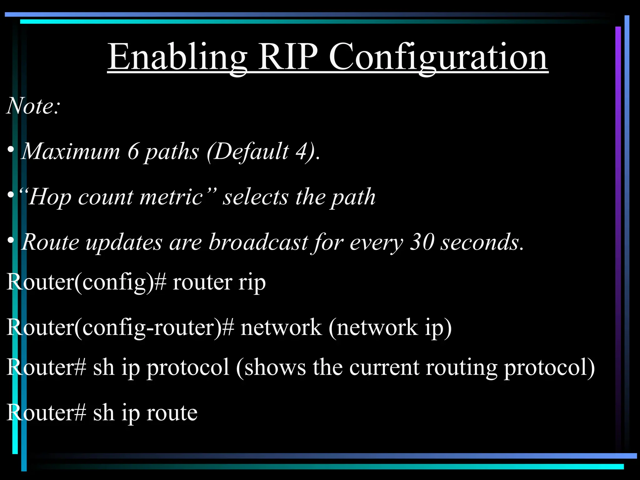 Note:
• Maximum 6 paths (Default 4).
•“Hop count metric” selects the path
• Route updates are broadcast for every 30 seconds.
Router(config)# router rip
Router(config-router)# network (network ip)
Enabling RIP Configuration
Router# sh ip protocol (shows the current routing protocol)
Router# sh ip route
 