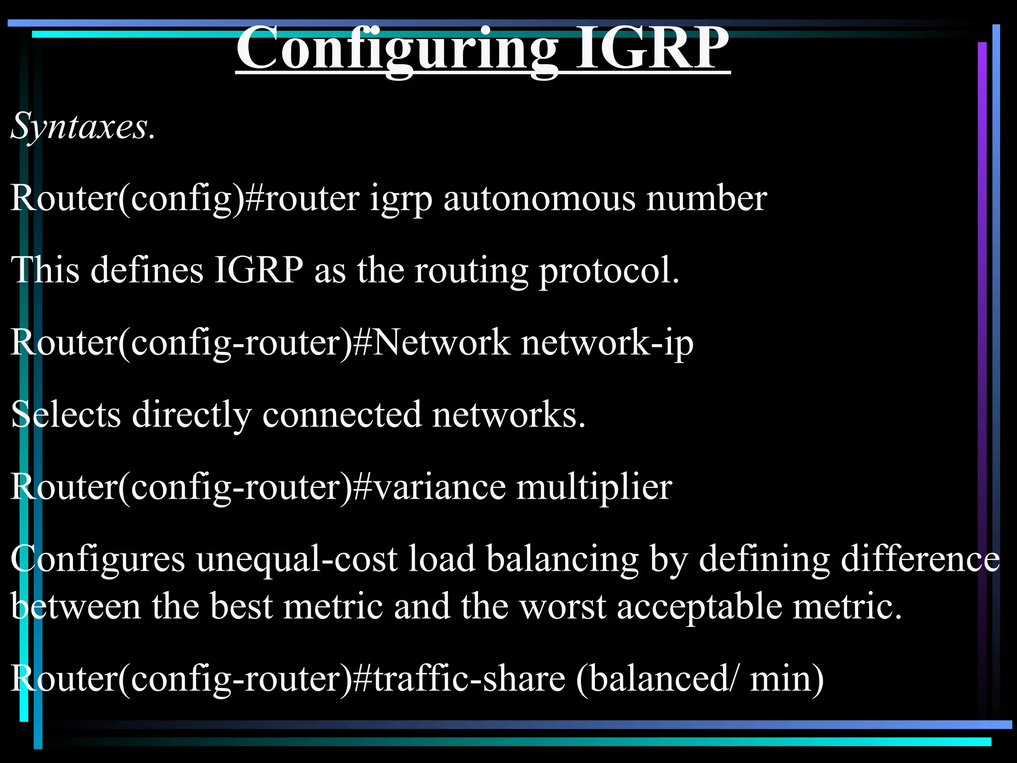 Configuring IGRP
Syntaxes.
Router(config)#router igrp autonomous number
This defines IGRP as the routing protocol.
Router(config-router)#Network network-ip
Selects directly connected networks.
Router(config-router)#variance multiplier
Configures unequal-cost load balancing by defining difference
between the best metric and the worst acceptable metric.
Router(config-router)#traffic-share (balanced/ min)
 