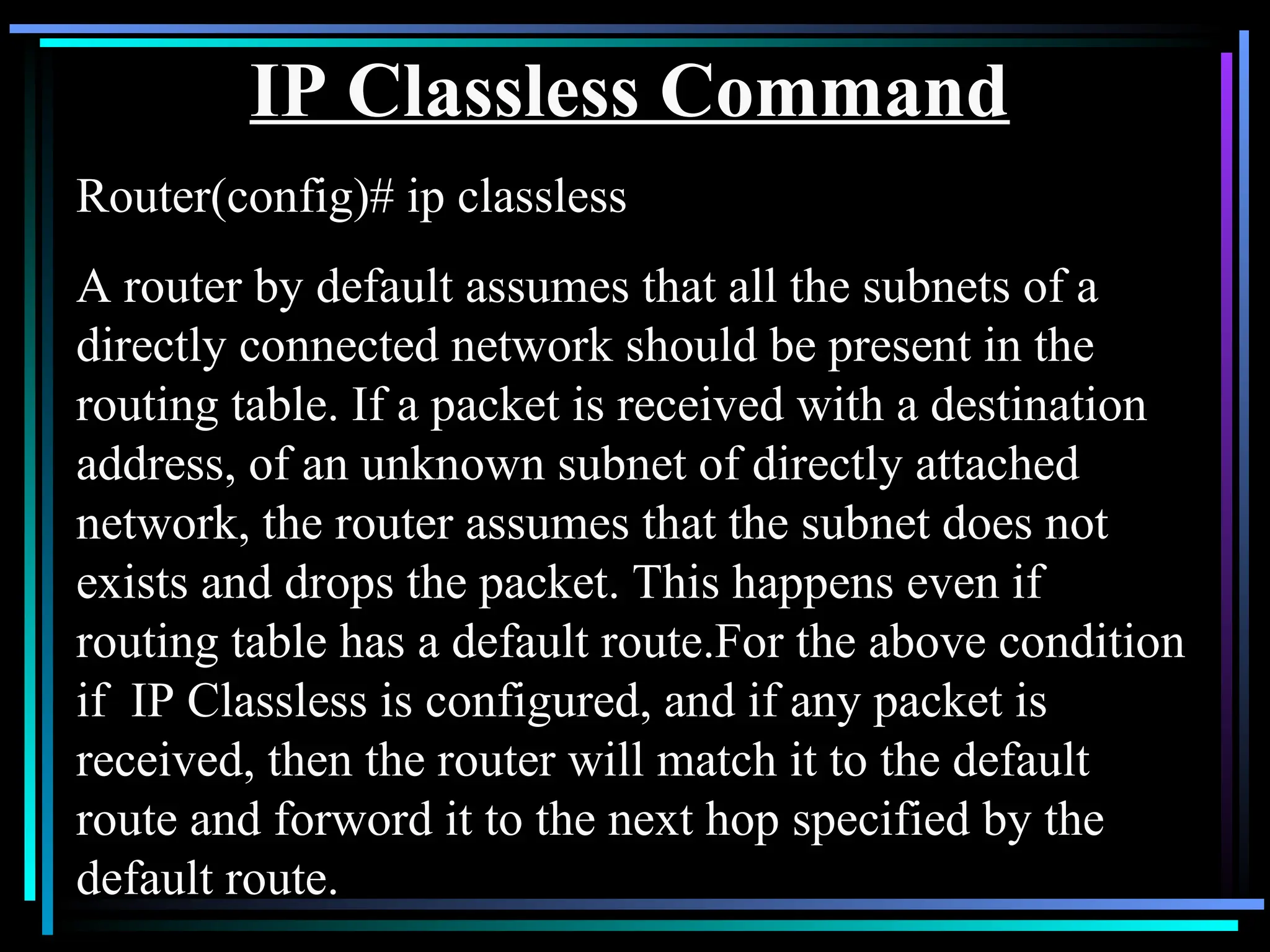 IP Classless Command
Router(config)# ip classless
A router by default assumes that all the subnets of a
directly connected network should be present in the
routing table. If a packet is received with a destination
address, of an unknown subnet of directly attached
network, the router assumes that the subnet does not
exists and drops the packet. This happens even if
routing table has a default route.For the above condition
if IP Classless is configured, and if any packet is
received, then the router will match it to the default
route and forword it to the next hop specified by the
default route.
 
