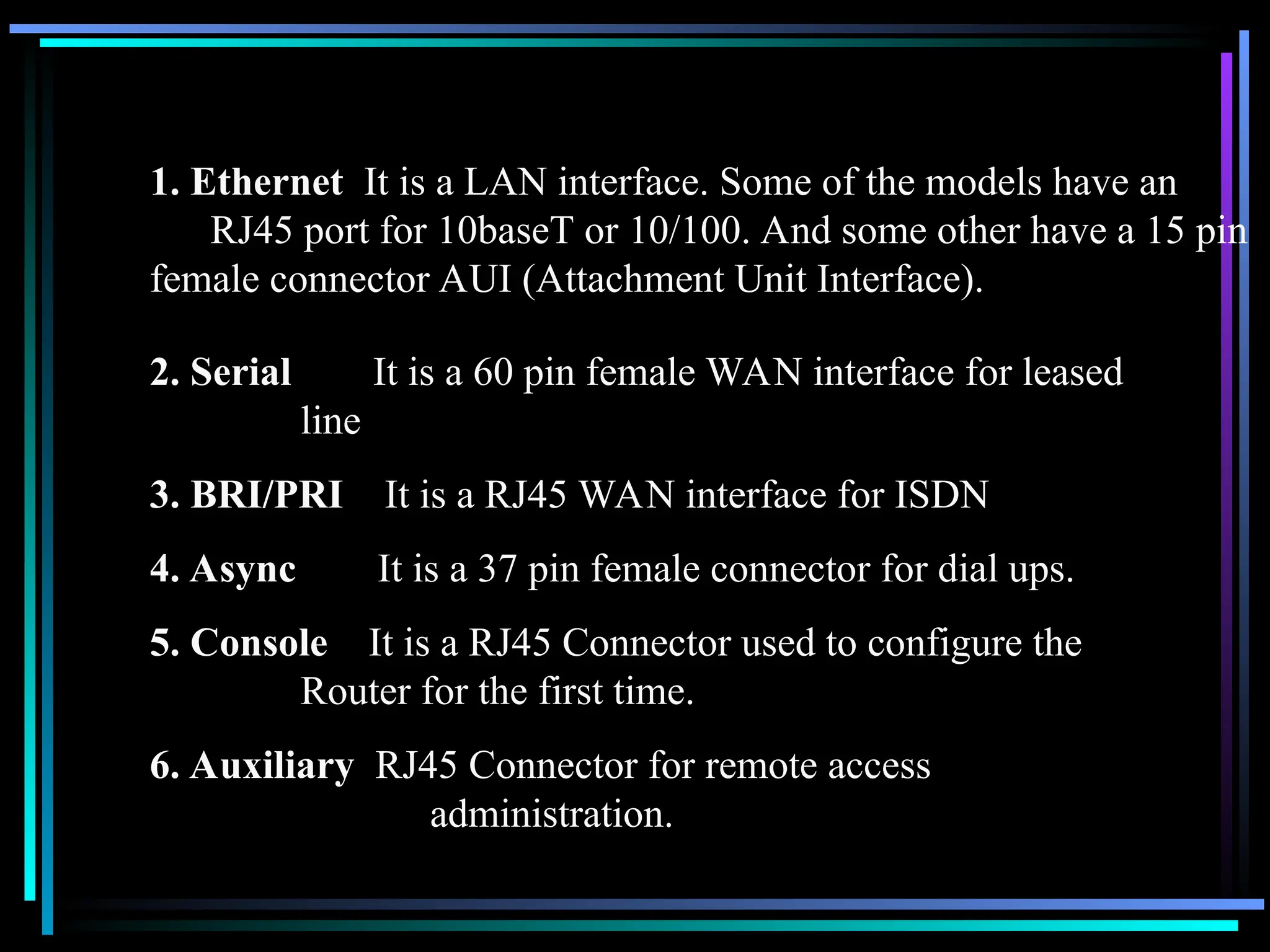 1. Ethernet It is a LAN interface. Some of the models have an
RJ45 port for 10baseT or 10/100. And some other have a 15 pin
female connector AUI (Attachment Unit Interface).
2. Serial It is a 60 pin female WAN interface for leased
line
3. BRI/PRI It is a RJ45 WAN interface for ISDN
4. Async It is a 37 pin female connector for dial ups.
5. Console It is a RJ45 Connector used to configure the
Router for the first time.
6. Auxiliary RJ45 Connector for remote access
administration.
 