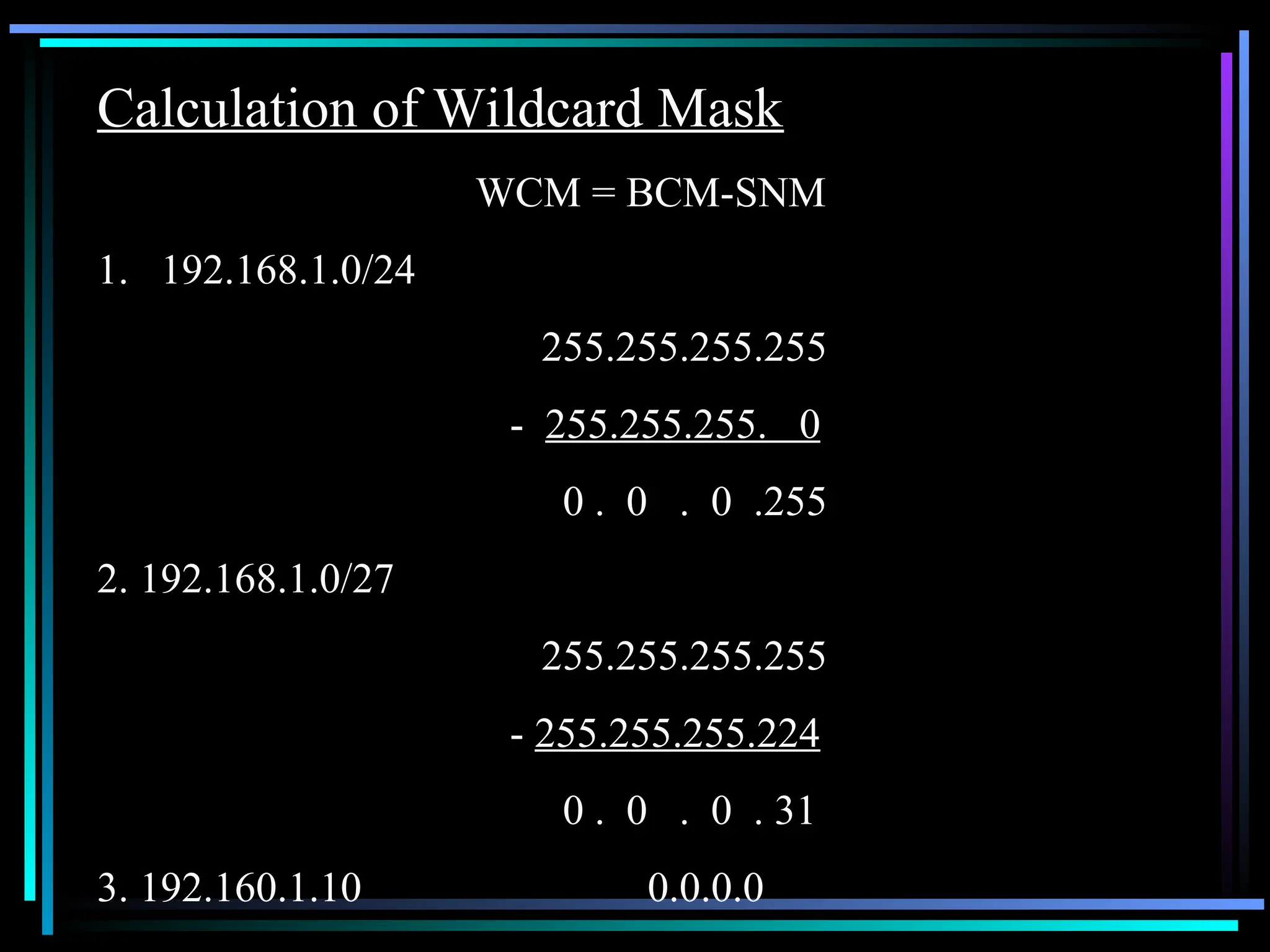 Calculation of Wildcard Mask
WCM = BCM-SNM
1. 192.168.1.0/24
255.255.255.255
- 255.255.255. 0
0 . 0 . 0 .255
2. 192.168.1.0/27
255.255.255.255
- 255.255.255.224
0 . 0 . 0 . 31
3. 192.160.1.10 0.0.0.0
 