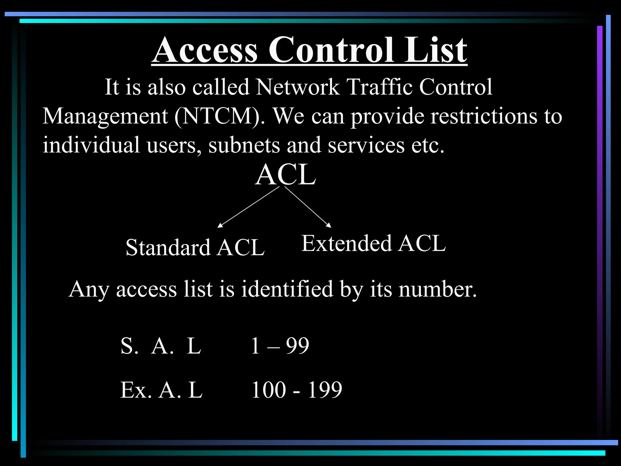 Access Control List
It is also called Network Traffic Control
Management (NTCM). We can provide restrictions to
individual users, subnets and services etc.
ACL
Standard ACL Extended ACL
Any access list is identified by its number.
S. A. L 1 – 99
Ex. A. L 100 - 199
 