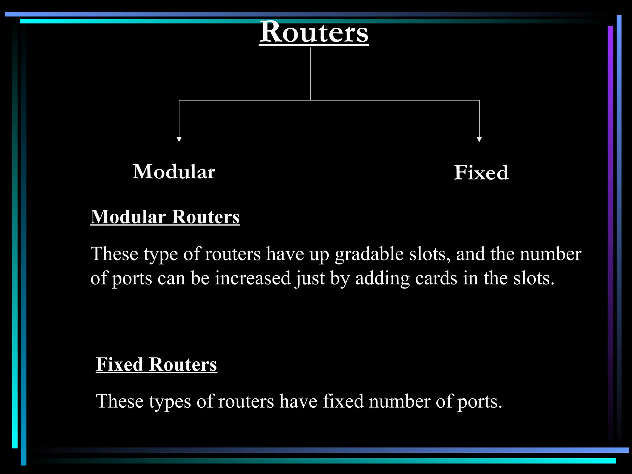 Routers
Modular Fixed
Modular Routers
These type of routers have up gradable slots, and the number
of ports can be increased just by adding cards in the slots.
Fixed Routers
These types of routers have fixed number of ports.
 