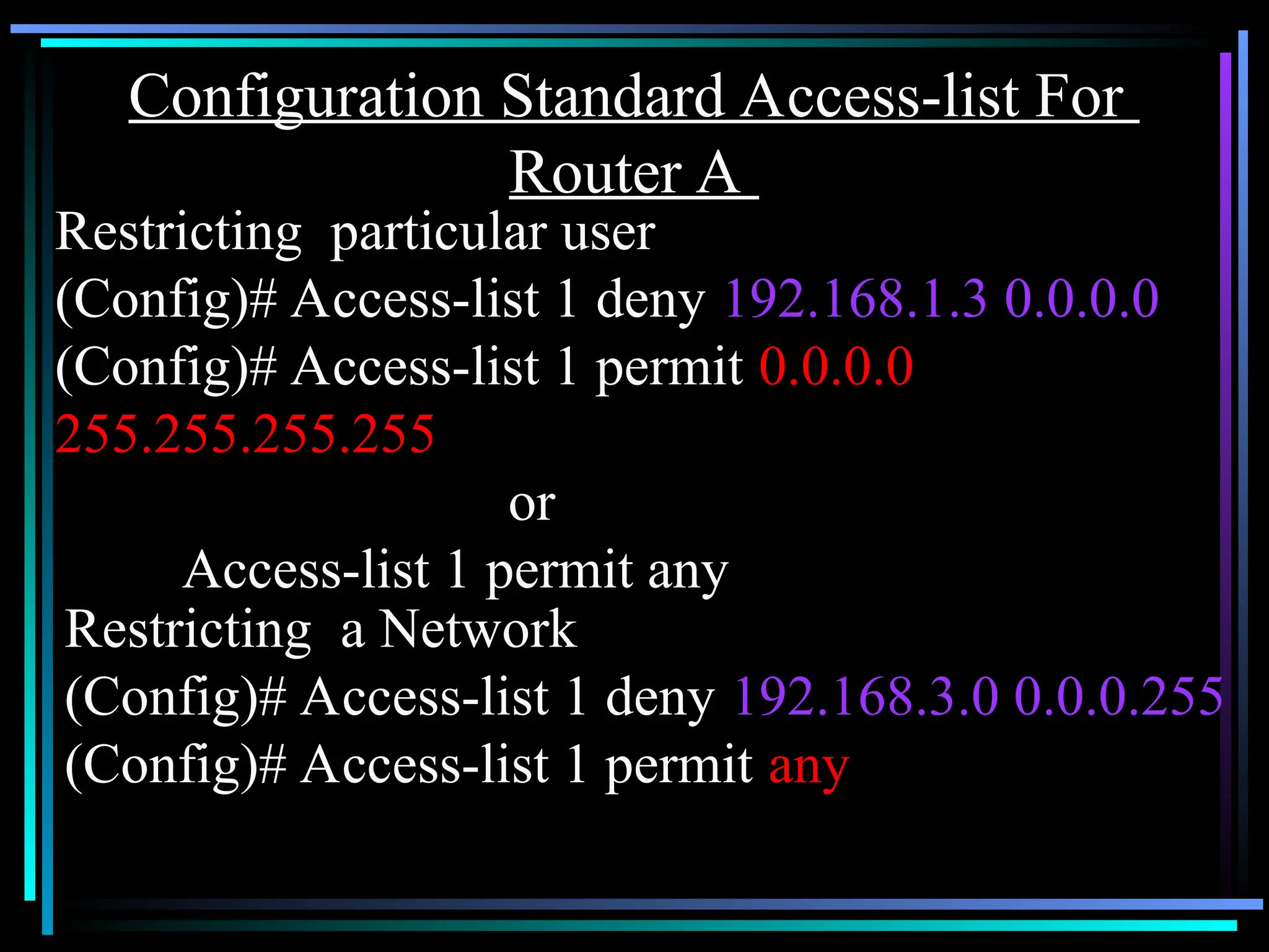Configuration Standard Access-list For
Router A
Restricting particular user
(Config)# Access-list 1 deny 192.168.1.3 0.0.0.0
(Config)# Access-list 1 permit 0.0.0.0
255.255.255.255
or
Access-list 1 permit any
Restricting a Network
(Config)# Access-list 1 deny 192.168.3.0 0.0.0.255
(Config)# Access-list 1 permit any
 