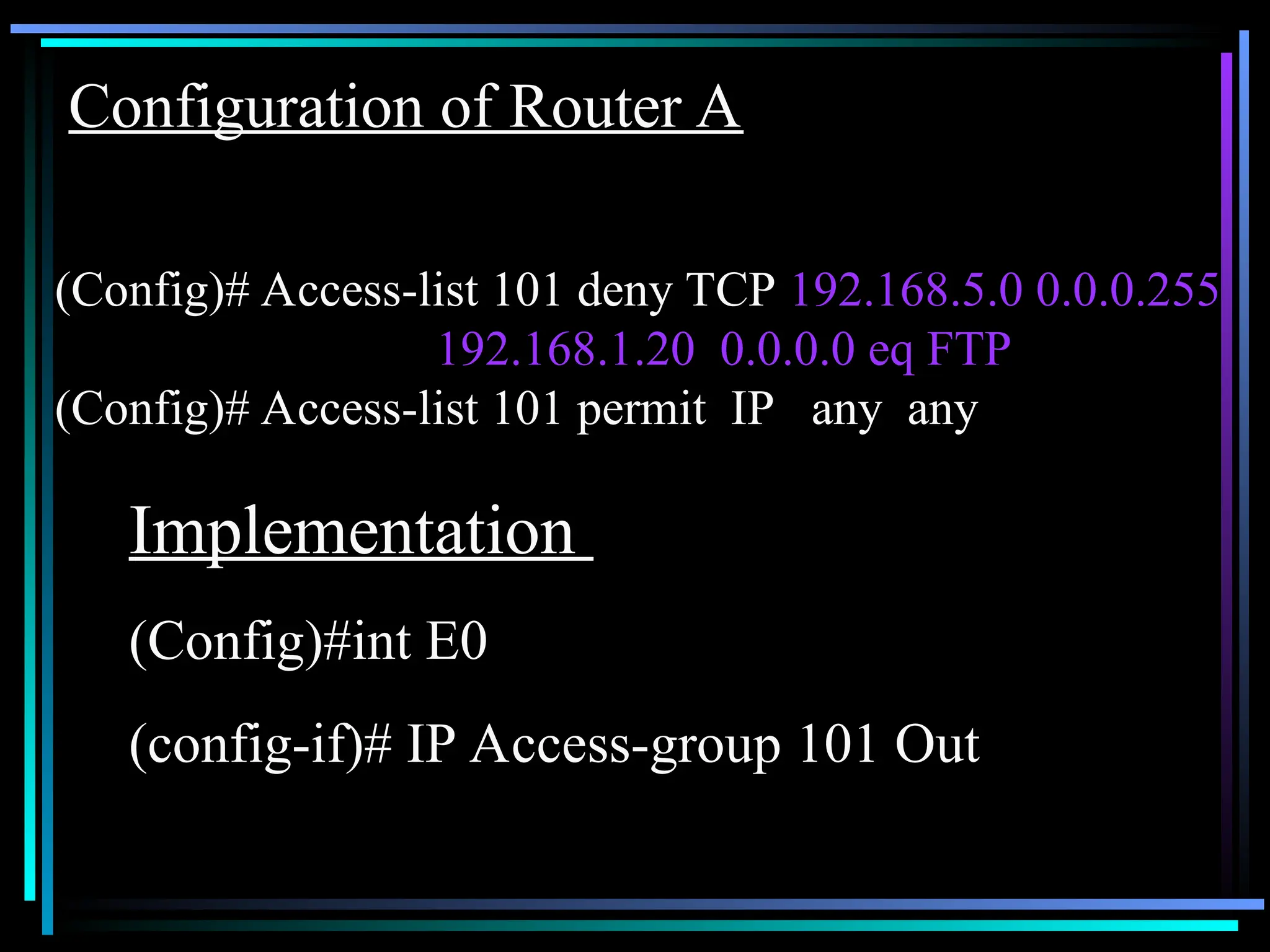 Configuration of Router A
(Config)# Access-list 101 deny TCP 192.168.5.0 0.0.0.255
192.168.1.20 0.0.0.0 eq FTP
(Config)# Access-list 101 permit IP any any
Implementation
(Config)#int E0
(config-if)# IP Access-group 101 Out
 