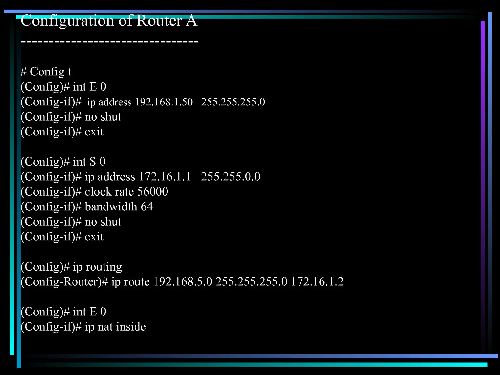 Configuration of Router A
--------------------------------
# Config t
(Config)# int E 0
(Config-if)# ip address 192.168.1.50 255.255.255.0
(Config-if)# no shut
(Config-if)# exit
(Config)# int S 0
(Config-if)# ip address 172.16.1.1 255.255.0.0
(Config-if)# clock rate 56000
(Config-if)# bandwidth 64
(Config-if)# no shut
(Config-if)# exit
(Config)# ip routing
(Config-Router)# ip route 192.168.5.0 255.255.255.0 172.16.1.2
(Config)# int E 0
(Config-if)# ip nat inside
 