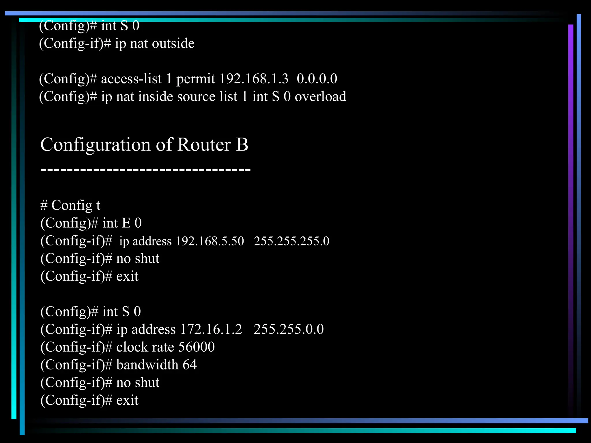 (Config)# int S 0
(Config-if)# ip nat outside
(Config)# access-list 1 permit 192.168.1.3 0.0.0.0
(Config)# ip nat inside source list 1 int S 0 overload
# Config t
(Config)# int E 0
(Config-if)# ip address 192.168.5.50 255.255.255.0
(Config-if)# no shut
(Config-if)# exit
(Config)# int S 0
(Config-if)# ip address 172.16.1.2 255.255.0.0
(Config-if)# clock rate 56000
(Config-if)# bandwidth 64
(Config-if)# no shut
(Config-if)# exit
Configuration of Router B
--------------------------------
 