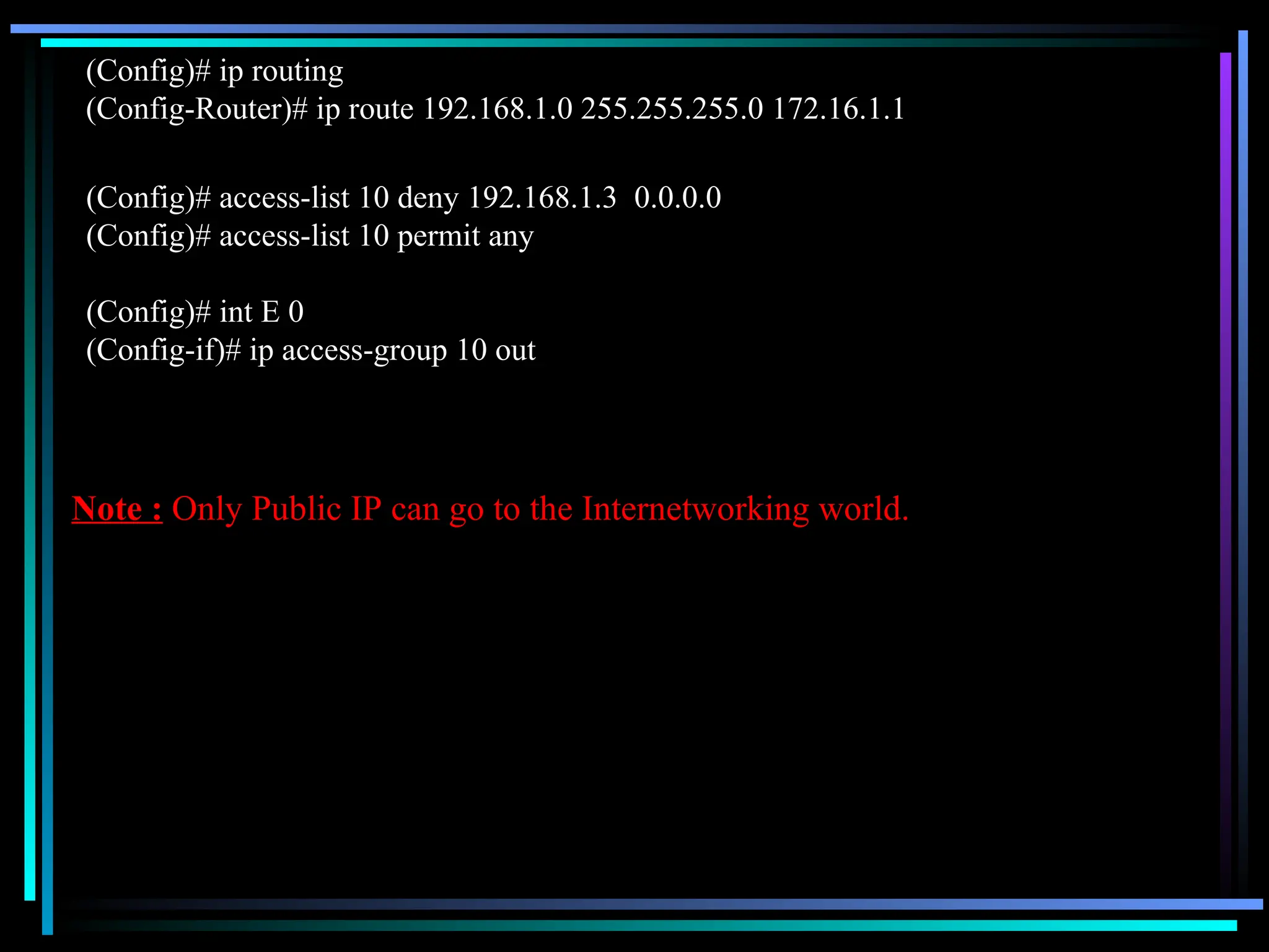 (Config)# ip routing
(Config-Router)# ip route 192.168.1.0 255.255.255.0 172.16.1.1
(Config)# access-list 10 deny 192.168.1.3 0.0.0.0
(Config)# access-list 10 permit any
(Config)# int E 0
(Config-if)# ip access-group 10 out
Note : Only Public IP can go to the Internetworking world.
 