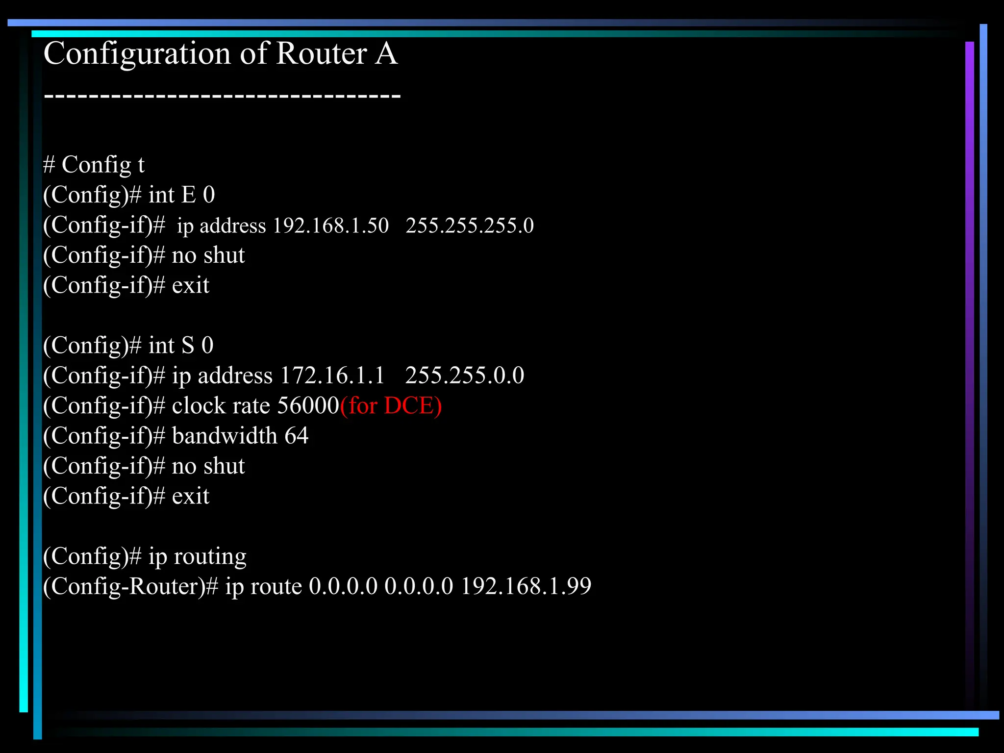 Configuration of Router A
--------------------------------
# Config t
(Config)# int E 0
(Config-if)# ip address 192.168.1.50 255.255.255.0
(Config-if)# no shut
(Config-if)# exit
(Config)# int S 0
(Config-if)# ip address 172.16.1.1 255.255.0.0
(Config-if)# clock rate 56000(for DCE)
(Config-if)# bandwidth 64
(Config-if)# no shut
(Config-if)# exit
(Config)# ip routing
(Config-Router)# ip route 0.0.0.0 0.0.0.0 192.168.1.99
 