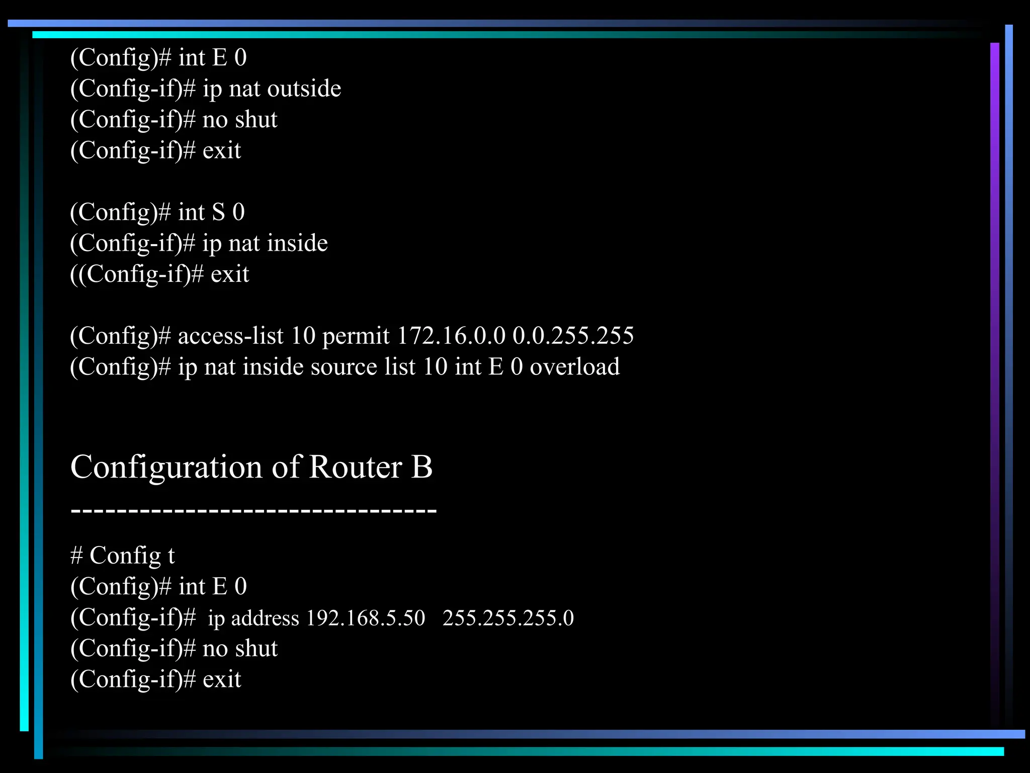 (Config)# int S 0
(Config-if)# ip nat inside
((Config-if)# exit
(Config)# access-list 10 permit 172.16.0.0 0.0.255.255
(Config)# ip nat inside source list 10 int E 0 overload
(Config)# int E 0
(Config-if)# ip nat outside
(Config-if)# no shut
(Config-if)# exit
Configuration of Router B
--------------------------------
# Config t
(Config)# int E 0
(Config-if)# ip address 192.168.5.50 255.255.255.0
(Config-if)# no shut
(Config-if)# exit
 