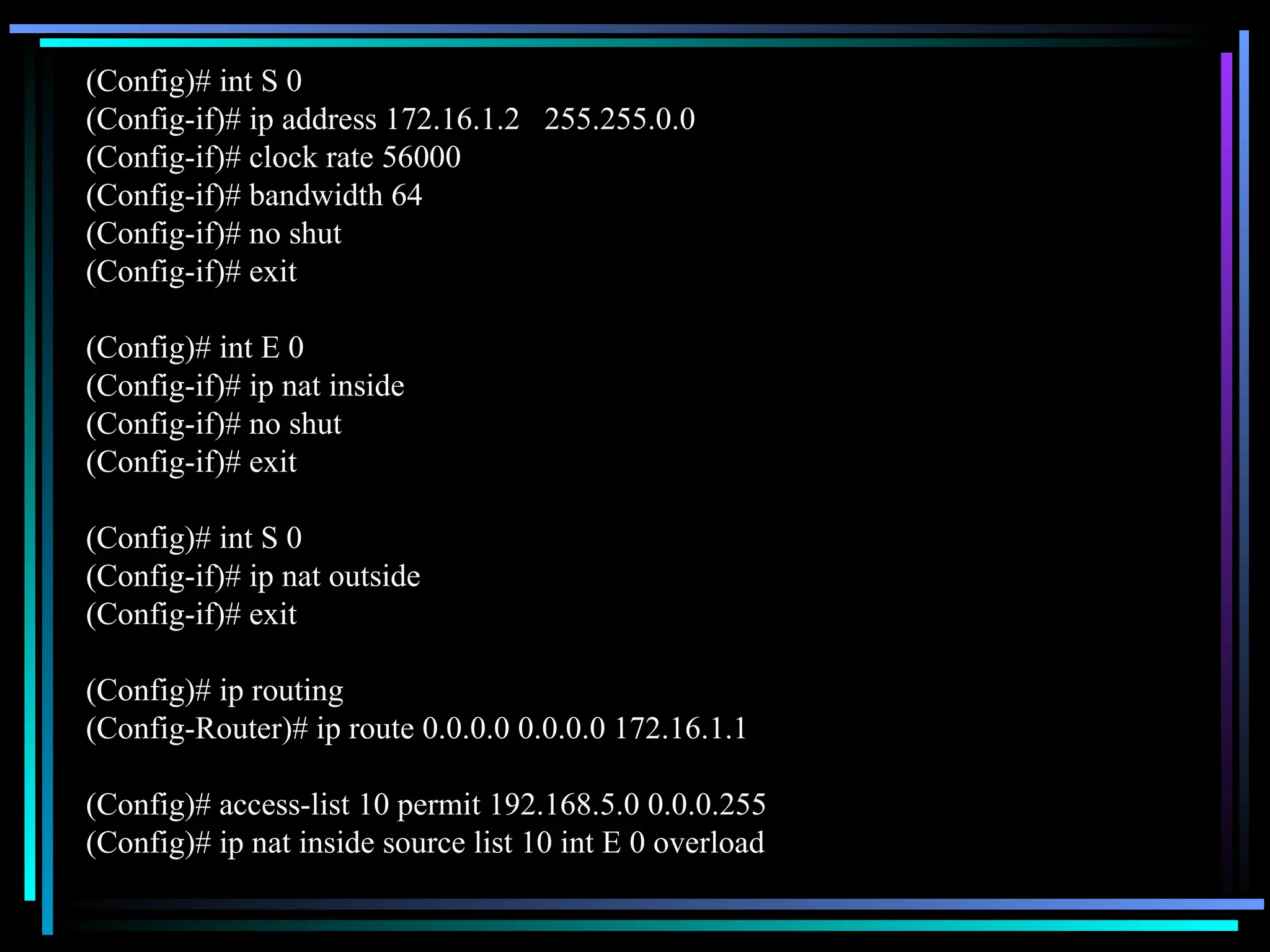 (Config)# int S 0
(Config-if)# ip address 172.16.1.2 255.255.0.0
(Config-if)# clock rate 56000
(Config-if)# bandwidth 64
(Config-if)# no shut
(Config-if)# exit
(Config)# int E 0
(Config-if)# ip nat inside
(Config-if)# no shut
(Config-if)# exit
(Config)# int S 0
(Config-if)# ip nat outside
(Config-if)# exit
(Config)# ip routing
(Config-Router)# ip route 0.0.0.0 0.0.0.0 172.16.1.1
(Config)# access-list 10 permit 192.168.5.0 0.0.0.255
(Config)# ip nat inside source list 10 int E 0 overload
 