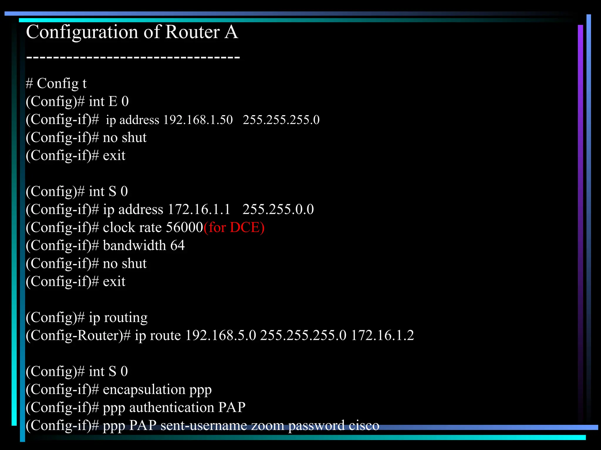 Configuration of Router A
--------------------------------
# Config t
(Config)# int E 0
(Config-if)# ip address 192.168.1.50 255.255.255.0
(Config-if)# no shut
(Config-if)# exit
(Config)# int S 0
(Config-if)# ip address 172.16.1.1 255.255.0.0
(Config-if)# clock rate 56000(for DCE)
(Config-if)# bandwidth 64
(Config-if)# no shut
(Config-if)# exit
(Config)# ip routing
(Config-Router)# ip route 192.168.5.0 255.255.255.0 172.16.1.2
(Config)# int S 0
(Config-if)# encapsulation ppp
(Config-if)# ppp authentication PAP
(Config-if)# ppp PAP sent-username zoom password cisco
 
