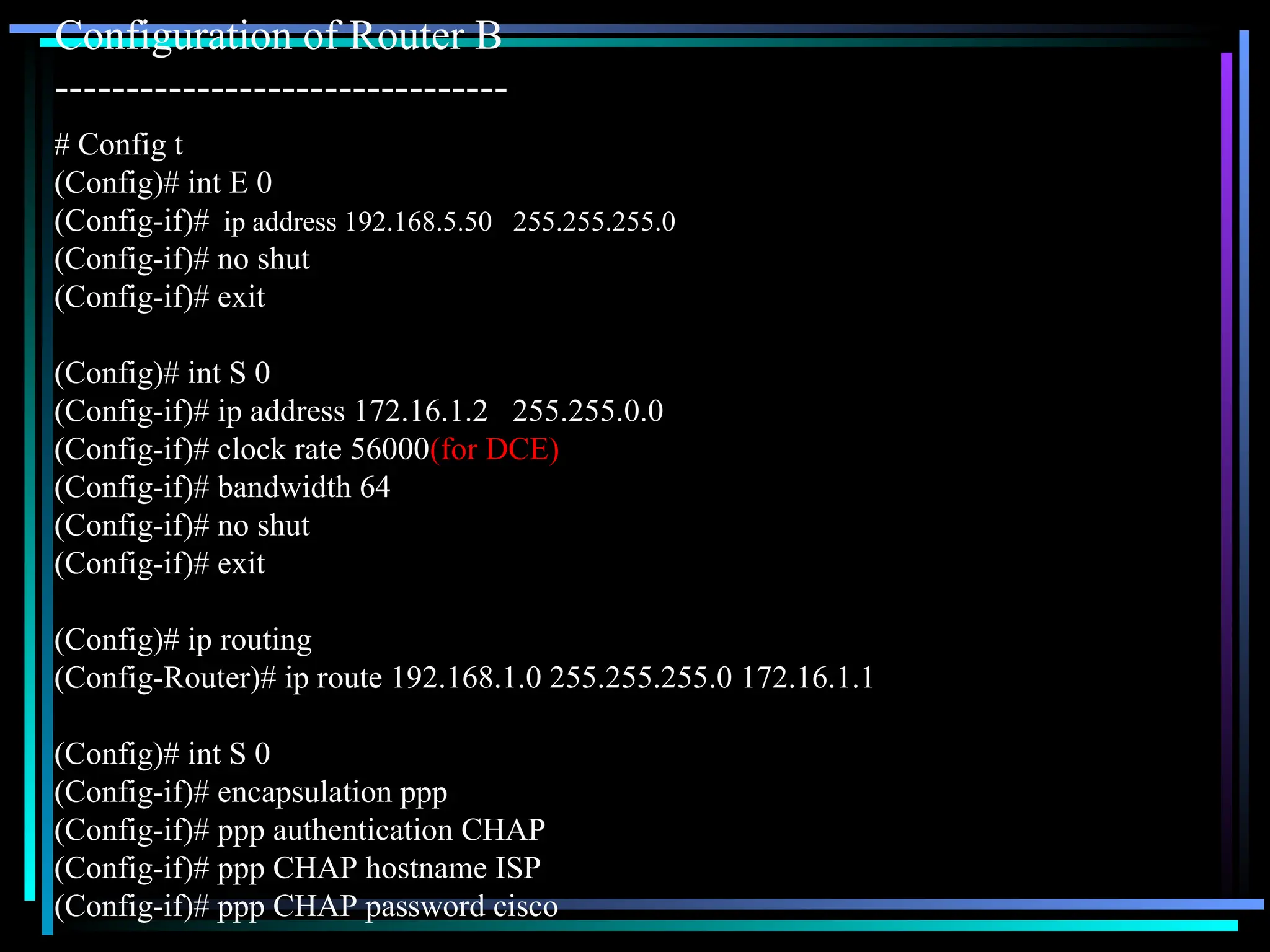 Configuration of Router B
--------------------------------
# Config t
(Config)# int E 0
(Config-if)# ip address 192.168.5.50 255.255.255.0
(Config-if)# no shut
(Config-if)# exit
(Config)# int S 0
(Config-if)# ip address 172.16.1.2 255.255.0.0
(Config-if)# clock rate 56000(for DCE)
(Config-if)# bandwidth 64
(Config-if)# no shut
(Config-if)# exit
(Config)# ip routing
(Config-Router)# ip route 192.168.1.0 255.255.255.0 172.16.1.1
(Config)# int S 0
(Config-if)# encapsulation ppp
(Config-if)# ppp authentication CHAP
(Config-if)# ppp CHAP hostname ISP
(Config-if)# ppp CHAP password cisco
 
