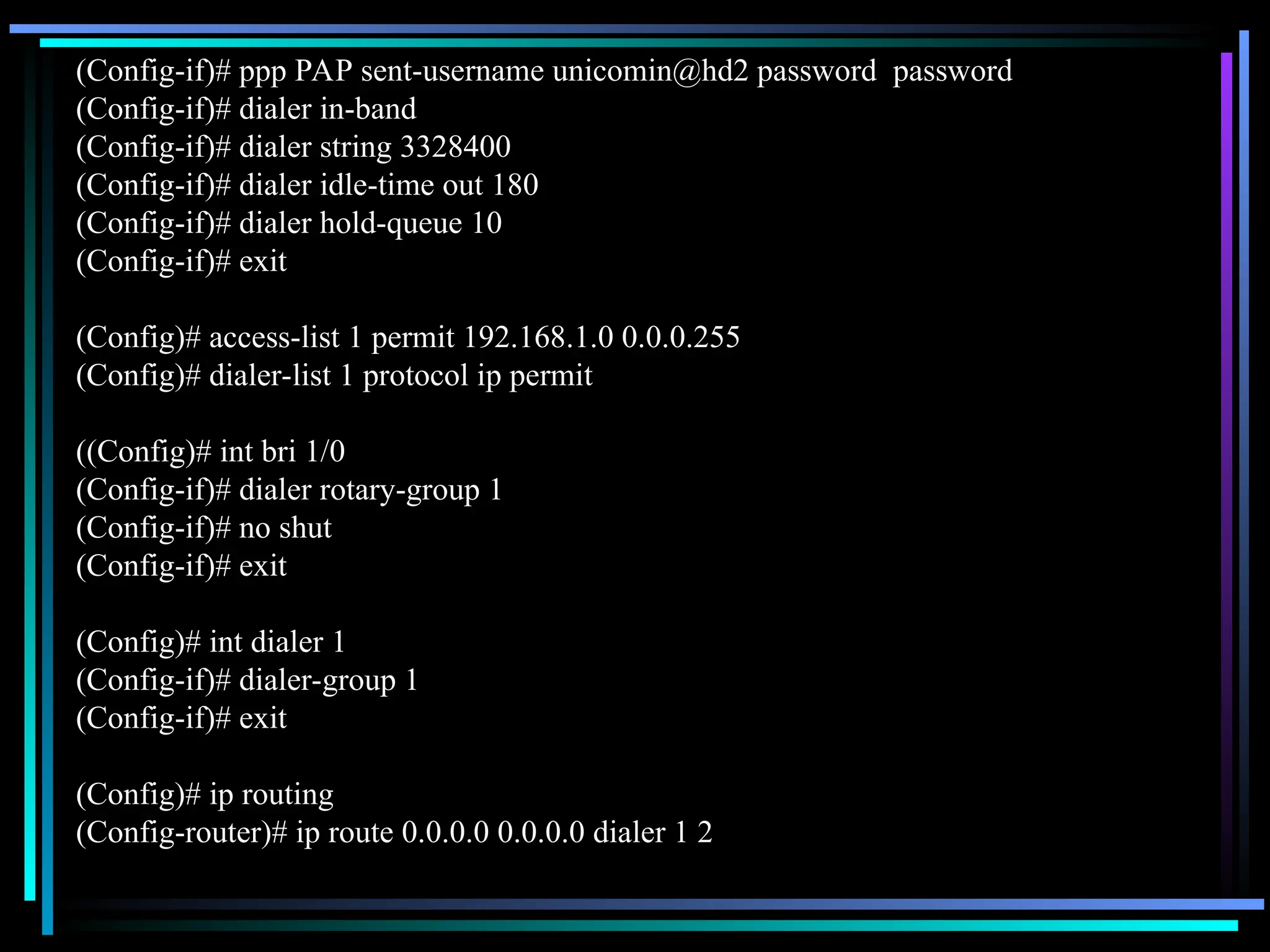 (Config-if)# ppp PAP sent-username unicomin@hd2 password password
(Config-if)# dialer in-band
(Config-if)# dialer string 3328400
(Config-if)# dialer idle-time out 180
(Config-if)# dialer hold-queue 10
(Config-if)# exit
(Config)# access-list 1 permit 192.168.1.0 0.0.0.255
(Config)# dialer-list 1 protocol ip permit
((Config)# int bri 1/0
(Config-if)# dialer rotary-group 1
(Config-if)# no shut
(Config-if)# exit
(Config)# int dialer 1
(Config-if)# dialer-group 1
(Config-if)# exit
(Config)# ip routing
(Config-router)# ip route 0.0.0.0 0.0.0.0 dialer 1 2
 