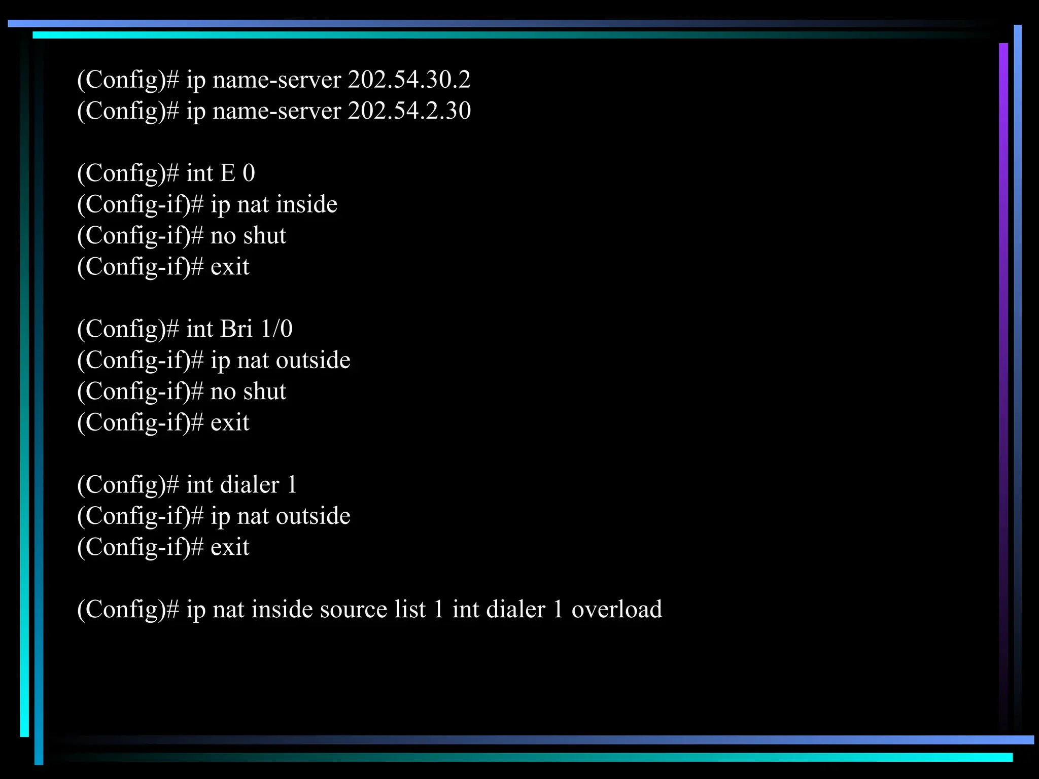 (Config)# ip name-server 202.54.30.2
(Config)# ip name-server 202.54.2.30
(Config)# int E 0
(Config-if)# ip nat inside
(Config-if)# no shut
(Config-if)# exit
(Config)# int Bri 1/0
(Config-if)# ip nat outside
(Config-if)# no shut
(Config-if)# exit
(Config)# int dialer 1
(Config-if)# ip nat outside
(Config-if)# exit
(Config)# ip nat inside source list 1 int dialer 1 overload
 
