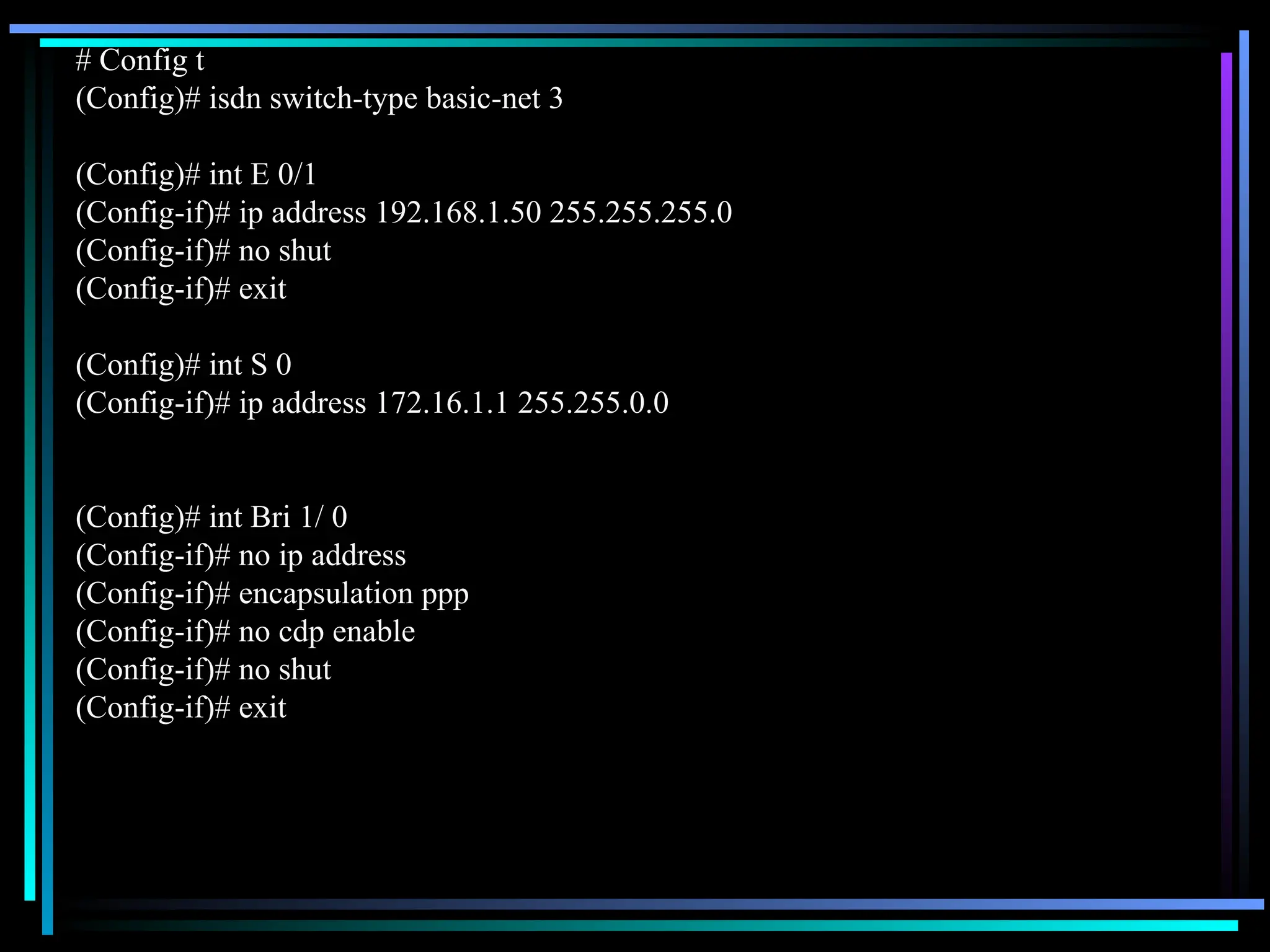 # Config t
(Config)# isdn switch-type basic-net 3
(Config)# int E 0/1
(Config-if)# ip address 192.168.1.50 255.255.255.0
(Config-if)# no shut
(Config-if)# exit
(Config)# int S 0
(Config-if)# ip address 172.16.1.1 255.255.0.0
(Config)# int Bri 1/ 0
(Config-if)# no ip address
(Config-if)# encapsulation ppp
(Config-if)# no cdp enable
(Config-if)# no shut
(Config-if)# exit
 