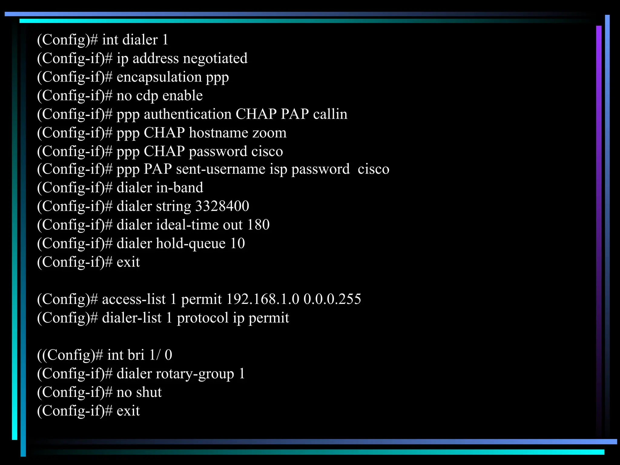 (Config)# int dialer 1
(Config-if)# ip address negotiated
(Config-if)# encapsulation ppp
(Config-if)# no cdp enable
(Config-if)# ppp authentication CHAP PAP callin
(Config-if)# ppp CHAP hostname zoom
(Config-if)# ppp CHAP password cisco
(Config-if)# ppp PAP sent-username isp password cisco
(Config-if)# dialer in-band
(Config-if)# dialer string 3328400
(Config-if)# dialer ideal-time out 180
(Config-if)# dialer hold-queue 10
(Config-if)# exit
(Config)# access-list 1 permit 192.168.1.0 0.0.0.255
(Config)# dialer-list 1 protocol ip permit
((Config)# int bri 1/ 0
(Config-if)# dialer rotary-group 1
(Config-if)# no shut
(Config-if)# exit
 
