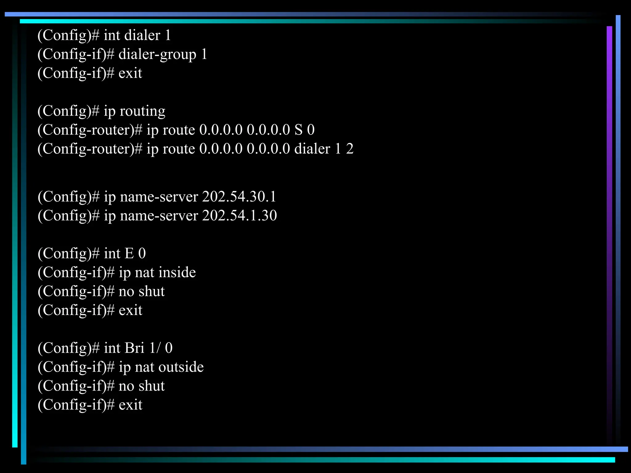 (Config)# int dialer 1
(Config-if)# dialer-group 1
(Config-if)# exit
(Config)# ip routing
(Config-router)# ip route 0.0.0.0 0.0.0.0 S 0
(Config-router)# ip route 0.0.0.0 0.0.0.0 dialer 1 2
(Config)# ip name-server 202.54.30.1
(Config)# ip name-server 202.54.1.30
(Config)# int E 0
(Config-if)# ip nat inside
(Config-if)# no shut
(Config-if)# exit
(Config)# int Bri 1/ 0
(Config-if)# ip nat outside
(Config-if)# no shut
(Config-if)# exit
 
