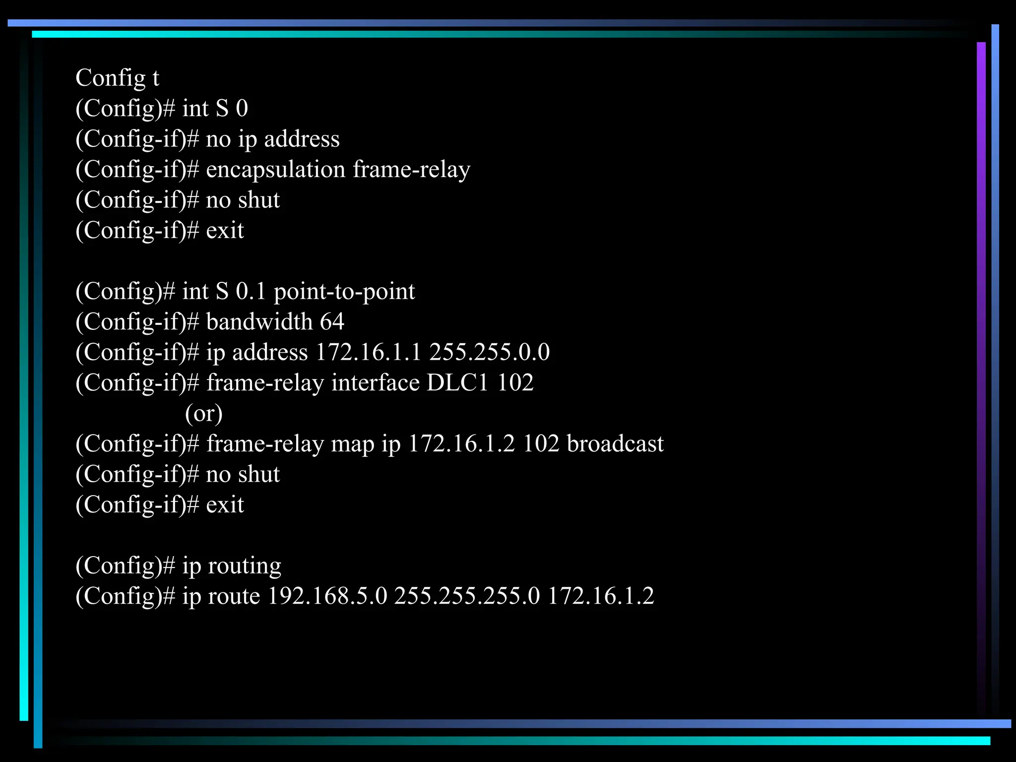 Config t
(Config)# int S 0
(Config-if)# no ip address
(Config-if)# encapsulation frame-relay
(Config-if)# no shut
(Config-if)# exit
(Config)# int S 0.1 point-to-point
(Config-if)# bandwidth 64
(Config-if)# ip address 172.16.1.1 255.255.0.0
(Config-if)# frame-relay interface DLC1 102
(or)
(Config-if)# frame-relay map ip 172.16.1.2 102 broadcast
(Config-if)# no shut
(Config-if)# exit
(Config)# ip routing
(Config)# ip route 192.168.5.0 255.255.255.0 172.16.1.2
 