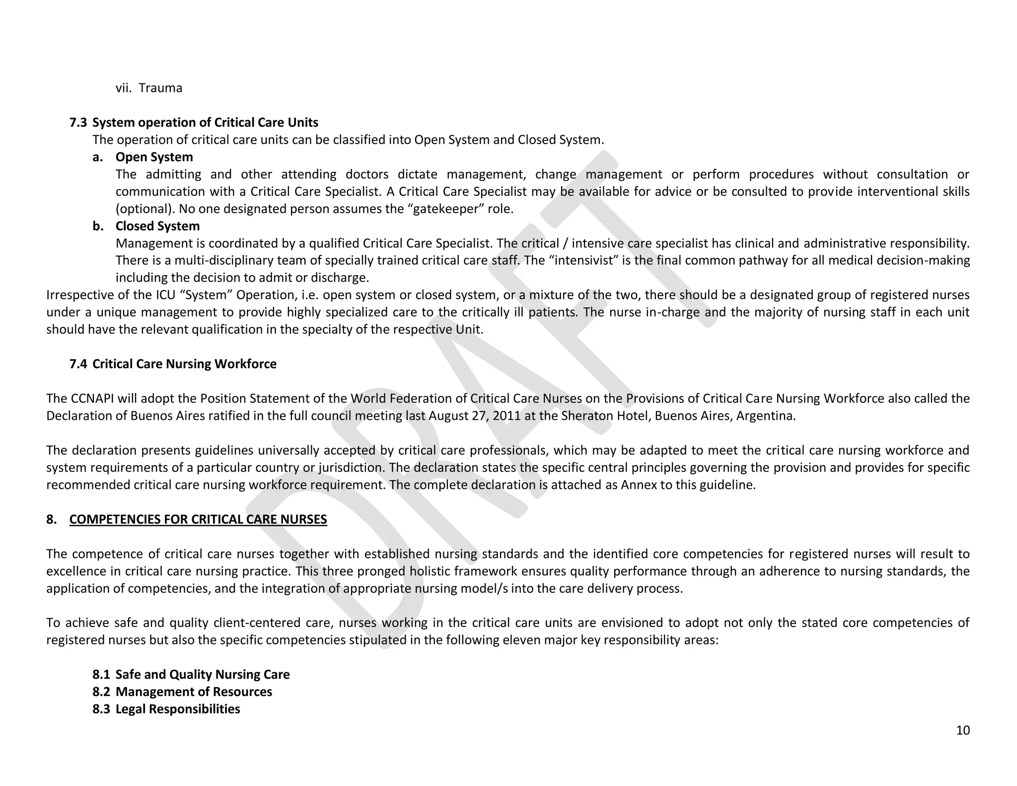 10
vii. Trauma
7.3 System operation of Critical Care Units
The operation of critical care units can be classified into Open System and Closed System.
a. Open System
The admitting and other attending doctors dictate management, change management or perform procedures without consultation or
communication with a Critical Care Specialist. A Critical Care Specialist may be available for advice or be consulted to provide interventional skills
(optional). No one designated person assumes the “gatekeeper” role.
b. Closed System
Management is coordinated by a qualified Critical Care Specialist. The critical / intensive care specialist has clinical and administrative responsibility.
There is a multi-disciplinary team of specially trained critical care staff. The “intensivist” is the final common pathway for all medical decision-making
including the decision to admit or discharge.
Irrespective of the ICU “System” Operation, i.e. open system or closed system, or a mixture of the two, there should be a designated group of registered nurses
under a unique management to provide highly specialized care to the critically ill patients. The nurse in-charge and the majority of nursing staff in each unit
should have the relevant qualification in the specialty of the respective Unit.
7.4 Critical Care Nursing Workforce
The CCNAPI will adopt the Position Statement of the World Federation of Critical Care Nurses on the Provisions of Critical Care Nursing Workforce also called the
Declaration of Buenos Aires ratified in the full council meeting last August 27, 2011 at the Sheraton Hotel, Buenos Aires, Argentina.
The declaration presents guidelines universally accepted by critical care professionals, which may be adapted to meet the critical care nursing workforce and
system requirements of a particular country or jurisdiction. The declaration states the specific central principles governing the provision and provides for specific
recommended critical care nursing workforce requirement. The complete declaration is attached as Annex to this guideline.
8. COMPETENCIES FOR CRITICAL CARE NURSES
The competence of critical care nurses together with established nursing standards and the identified core competencies for registered nurses will result to
excellence in critical care nursing practice. This three pronged holistic framework ensures quality performance through an adherence to nursing standards, the
application of competencies, and the integration of appropriate nursing model/s into the care delivery process.
To achieve safe and quality client-centered care, nurses working in the critical care units are envisioned to adopt not only the stated core competencies of
registered nurses but also the specific competencies stipulated in the following eleven major key responsibility areas:
8.1 Safe and Quality Nursing Care
8.2 Management of Resources
8.3 Legal Responsibilities
 