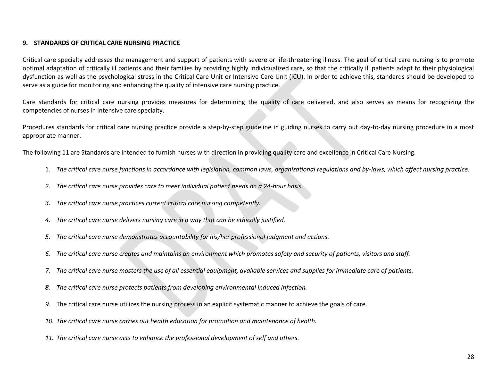 28
9. STANDARDS OF CRITICAL CARE NURSING PRACTICE
Critical care specialty addresses the management and support of patients with severe or life-threatening illness. The goal of critical care nursing is to promote
optimal adaptation of critically ill patients and their families by providing highly individualized care, so that the critically ill patients adapt to their physiological
dysfunction as well as the psychological stress in the Critical Care Unit or Intensive Care Unit (ICU). In order to achieve this, standards should be developed to
serve as a guide for monitoring and enhancing the quality of intensive care nursing practice.
Care standards for critical care nursing provides measures for determining the quality of care delivered, and also serves as means for recognizing the
competencies of nurses in intensive care specialty.
Procedures standards for critical care nursing practice provide a step-by-step guideline in guiding nurses to carry out day-to-day nursing procedure in a most
appropriate manner.
The following 11 are Standards are intended to furnish nurses with direction in providing quality care and excellence in Critical Care Nursing.
1. The critical care nurse functions in accordance with legislation, common laws, organizational regulations and by-laws, which affect nursing practice.
2. The critical care nurse provides care to meet individual patient needs on a 24-hour basis.
3. The critical care nurse practices current critical care nursing competently.
4. The critical care nurse delivers nursing care in a way that can be ethically justified.
5. The critical care nurse demonstrates accountability for his/her professional judgment and actions.
6. The critical care nurse creates and maintains an environment which promotes safety and security of patients, visitors and staff.
7. The critical care nurse masters the use of all essential equipment, available services and supplies for immediate care of patients.
8. The critical care nurse protects patients from developing environmental induced infection.
9. The critical care nurse utilizes the nursing process in an explicit systematic manner to achieve the goals of care.
10. The critical care nurse carries out health education for promotion and maintenance of health.
11. The critical care nurse acts to enhance the professional development of self and others.
 