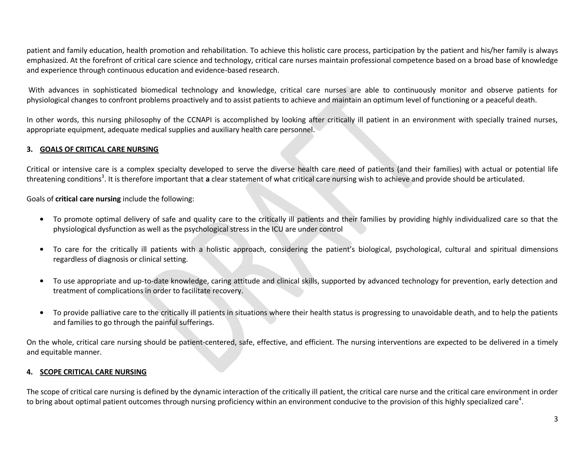 3
patient and family education, health promotion and rehabilitation. To achieve this holistic care process, participation by the patient and his/her family is always
emphasized. At the forefront of critical care science and technology, critical care nurses maintain professional competence based on a broad base of knowledge
and experience through continuous education and evidence-based research.
With advances in sophisticated biomedical technology and knowledge, critical care nurses are able to continuously monitor and observe patients for
physiological changes to confront problems proactively and to assist patients to achieve and maintain an optimum level of functioning or a peaceful death.
In other words, this nursing philosophy of the CCNAPI is accomplished by looking after critically ill patient in an environment with specially trained nurses,
appropriate equipment, adequate medical supplies and auxiliary health care personnel.
3. GOALS OF CRITICAL CARE NURSING
Critical or intensive care is a complex specialty developed to serve the diverse health care need of patients (and their families) with actual or potential life
threatening conditions3
. It is therefore important that a clear statement of what critical care nursing wish to achieve and provide should be articulated.
Goals of critical care nursing include the following:
To promote optimal delivery of safe and quality care to the critically ill patients and their families by providing highly individualized care so that the
physiological dysfunction as well as the psychological stress in the ICU are under control
To care for the critically ill patients with a holistic approach, considering the patient’s biological, psychological, cultural and spiritual dimensions
regardless of diagnosis or clinical setting.
To use appropriate and up-to-date knowledge, caring attitude and clinical skills, supported by advanced technology for prevention, early detection and
treatment of complications in order to facilitate recovery.
To provide palliative care to the critically ill patients in situations where their health status is progressing to unavoidable death, and to help the patients
and families to go through the painful sufferings.
On the whole, critical care nursing should be patient-centered, safe, effective, and efficient. The nursing interventions are expected to be delivered in a timely
and equitable manner.
4. SCOPE CRITICAL CARE NURSING
The scope of critical care nursing is defined by the dynamic interaction of the critically ill patient, the critical care nurse and the critical care environment in order
to bring about optimal patient outcomes through nursing proficiency within an environment conducive to the provision of this highly specialized care4
.
 