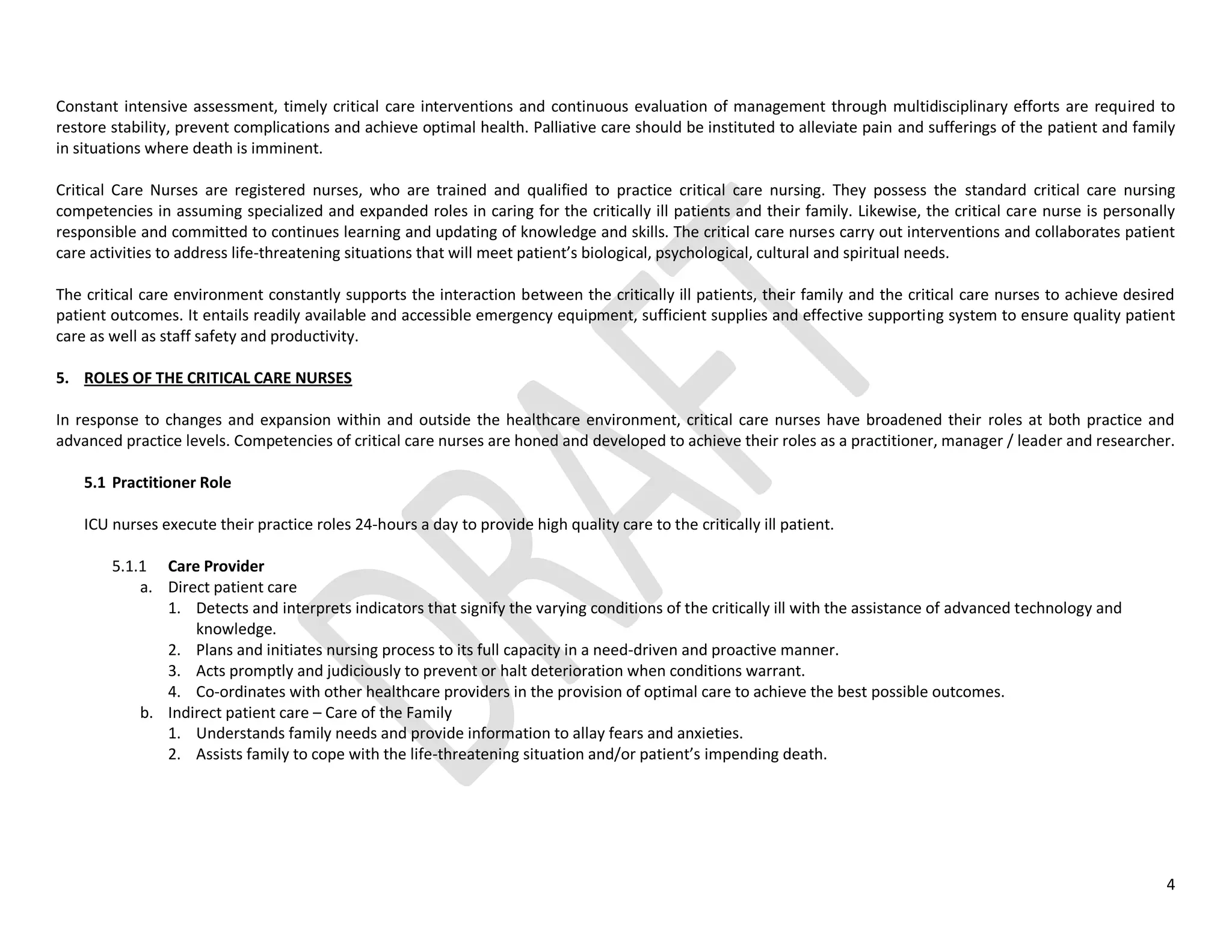 4
Constant intensive assessment, timely critical care interventions and continuous evaluation of management through multidisciplinary efforts are required to
restore stability, prevent complications and achieve optimal health. Palliative care should be instituted to alleviate pain and sufferings of the patient and family
in situations where death is imminent.
Critical Care Nurses are registered nurses, who are trained and qualified to practice critical care nursing. They possess the standard critical care nursing
competencies in assuming specialized and expanded roles in caring for the critically ill patients and their family. Likewise, the critical care nurse is personally
responsible and committed to continues learning and updating of knowledge and skills. The critical care nurses carry out interventions and collaborates patient
care activities to address life-threatening situations that will meet patient’s biological, psychological, cultural and spiritual needs.
The critical care environment constantly supports the interaction between the critically ill patients, their family and the critical care nurses to achieve desired
patient outcomes. It entails readily available and accessible emergency equipment, sufficient supplies and effective supporting system to ensure quality patient
care as well as staff safety and productivity.
5. ROLES OF THE CRITICAL CARE NURSES
In response to changes and expansion within and outside the healthcare environment, critical care nurses have broadened their roles at both practice and
advanced practice levels. Competencies of critical care nurses are honed and developed to achieve their roles as a practitioner, manager / leader and researcher.
5.1 Practitioner Role
ICU nurses execute their practice roles 24-hours a day to provide high quality care to the critically ill patient.
5.1.1 Care Provider
a. Direct patient care
1. Detects and interprets indicators that signify the varying conditions of the critically ill with the assistance of advanced technology and
knowledge.
2. Plans and initiates nursing process to its full capacity in a need-driven and proactive manner.
3. Acts promptly and judiciously to prevent or halt deterioration when conditions warrant.
4. Co-ordinates with other healthcare providers in the provision of optimal care to achieve the best possible outcomes.
b. Indirect patient care – Care of the Family
1. Understands family needs and provide information to allay fears and anxieties.
2. Assists family to cope with the life-threatening situation and/or patient’s impending death.
 