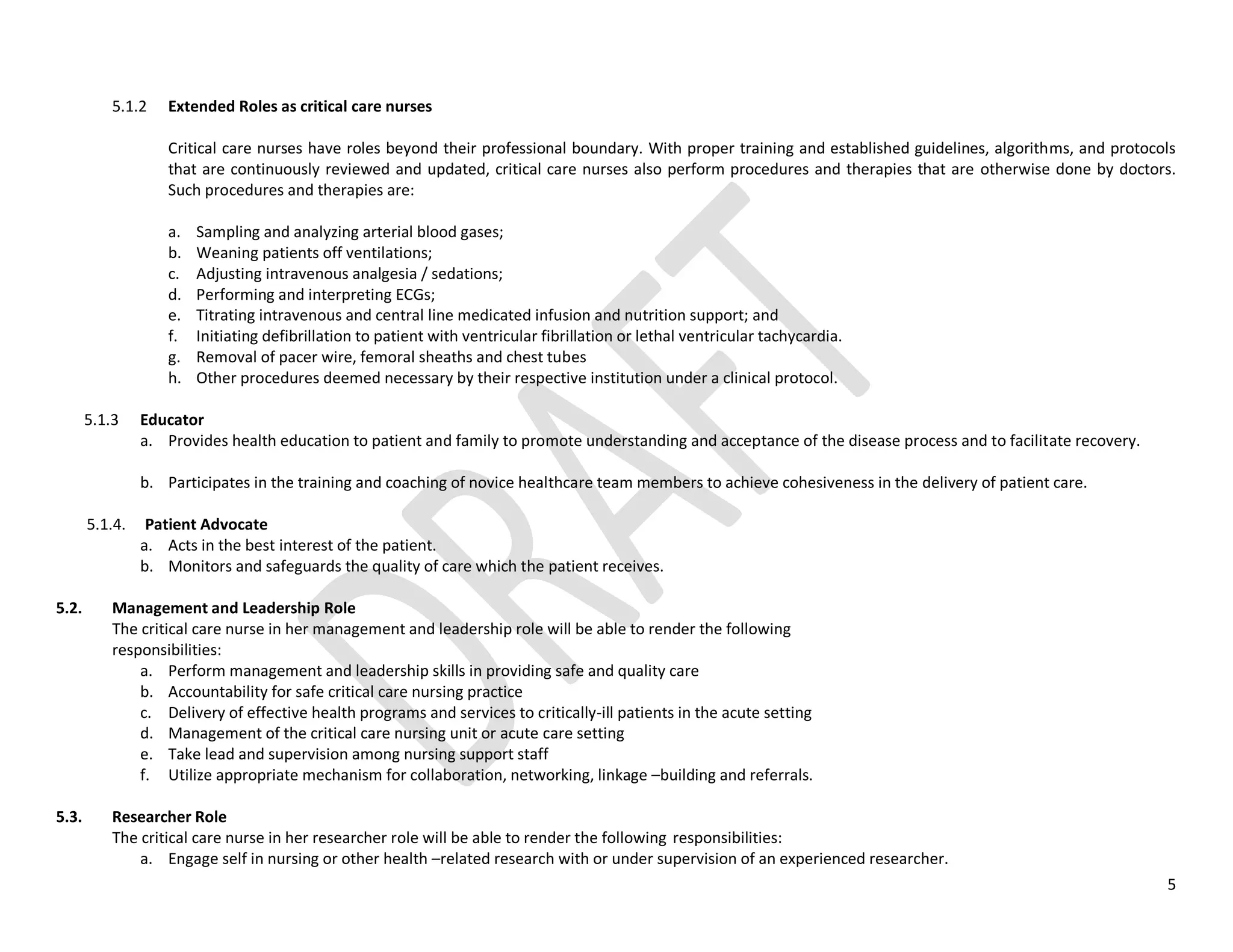 5
5.1.2 Extended Roles as critical care nurses
Critical care nurses have roles beyond their professional boundary. With proper training and established guidelines, algorithms, and protocols
that are continuously reviewed and updated, critical care nurses also perform procedures and therapies that are otherwise done by doctors.
Such procedures and therapies are:
a. Sampling and analyzing arterial blood gases;
b. Weaning patients off ventilations;
c. Adjusting intravenous analgesia / sedations;
d. Performing and interpreting ECGs;
e. Titrating intravenous and central line medicated infusion and nutrition support; and
f. Initiating defibrillation to patient with ventricular fibrillation or lethal ventricular tachycardia.
g. Removal of pacer wire, femoral sheaths and chest tubes
h. Other procedures deemed necessary by their respective institution under a clinical protocol.
5.1.3 Educator
a. Provides health education to patient and family to promote understanding and acceptance of the disease process and to facilitate recovery.
b. Participates in the training and coaching of novice healthcare team members to achieve cohesiveness in the delivery of patient care.
5.1.4. Patient Advocate
a. Acts in the best interest of the patient.
b. Monitors and safeguards the quality of care which the patient receives.
5.2. Management and Leadership Role
The critical care nurse in her management and leadership role will be able to render the following
responsibilities:
a. Perform management and leadership skills in providing safe and quality care
b. Accountability for safe critical care nursing practice
c. Delivery of effective health programs and services to critically-ill patients in the acute setting
d. Management of the critical care nursing unit or acute care setting
e. Take lead and supervision among nursing support staff
f. Utilize appropriate mechanism for collaboration, networking, linkage –building and referrals.
5.3. Researcher Role
The critical care nurse in her researcher role will be able to render the following responsibilities:
a. Engage self in nursing or other health –related research with or under supervision of an experienced researcher.
 