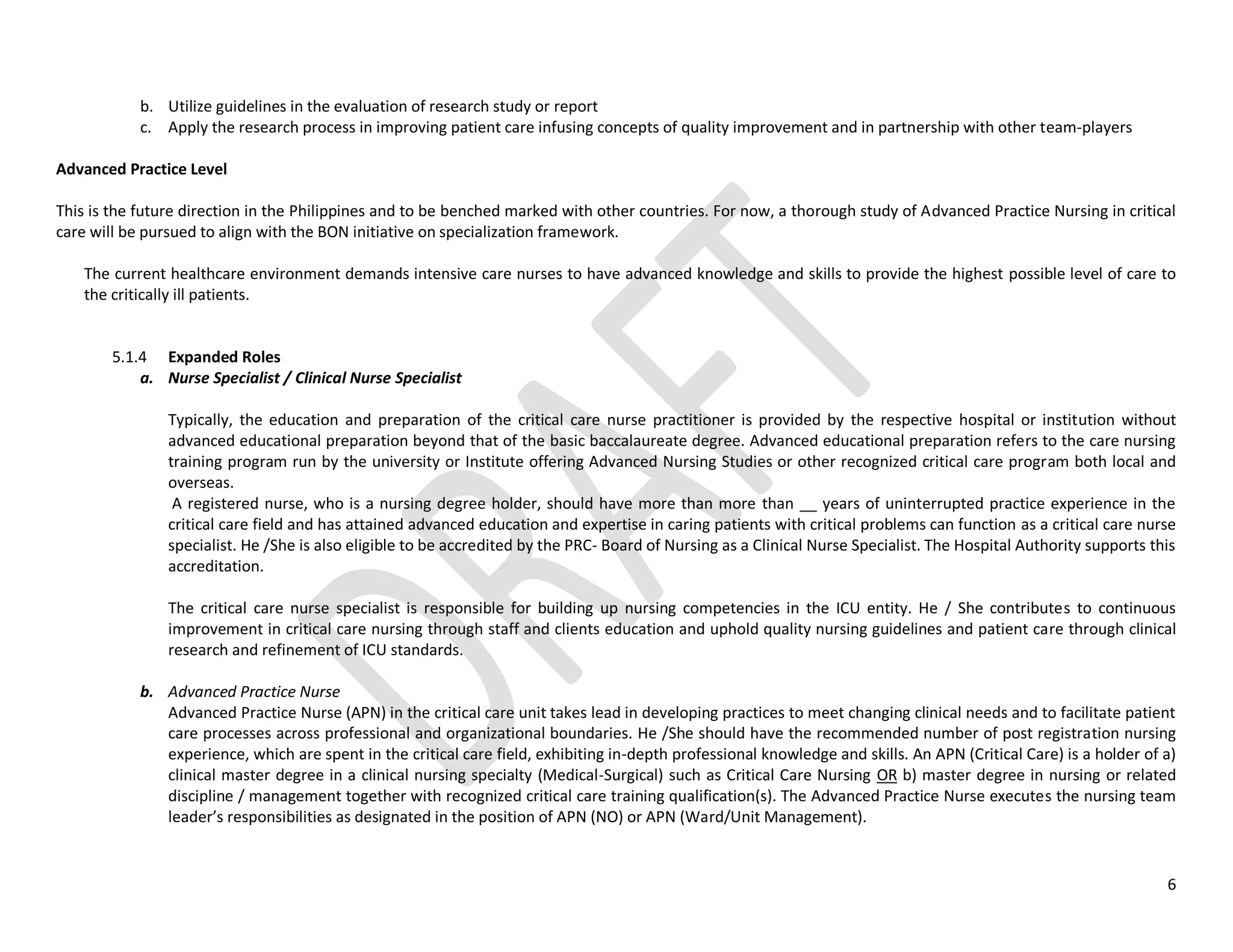 6
b. Utilize guidelines in the evaluation of research study or report
c. Apply the research process in improving patient care infusing concepts of quality improvement and in partnership with other team-players
Advanced Practice Level
This is the future direction in the Philippines and to be benched marked with other countries. For now, a thorough study of Advanced Practice Nursing in critical
care will be pursued to align with the BON initiative on specialization framework.
The current healthcare environment demands intensive care nurses to have advanced knowledge and skills to provide the highest possible level of care to
the critically ill patients.
5.1.4 Expanded Roles
a. Nurse Specialist / Clinical Nurse Specialist
Typically, the education and preparation of the critical care nurse practitioner is provided by the respective hospital or institution without
advanced educational preparation beyond that of the basic baccalaureate degree. Advanced educational preparation refers to the care nursing
training program run by the university or Institute offering Advanced Nursing Studies or other recognized critical care program both local and
overseas.
A registered nurse, who is a nursing degree holder, should have more than more than __ years of uninterrupted practice experience in the
critical care field and has attained advanced education and expertise in caring patients with critical problems can function as a critical care nurse
specialist. He /She is also eligible to be accredited by the PRC- Board of Nursing as a Clinical Nurse Specialist. The Hospital Authority supports this
accreditation.
The critical care nurse specialist is responsible for building up nursing competencies in the ICU entity. He / She contributes to continuous
improvement in critical care nursing through staff and clients education and uphold quality nursing guidelines and patient care through clinical
research and refinement of ICU standards.
b. Advanced Practice Nurse
Advanced Practice Nurse (APN) in the critical care unit takes lead in developing practices to meet changing clinical needs and to facilitate patient
care processes across professional and organizational boundaries. He /She should have the recommended number of post registration nursing
experience, which are spent in the critical care field, exhibiting in-depth professional knowledge and skills. An APN (Critical Care) is a holder of a)
clinical master degree in a clinical nursing specialty (Medical-Surgical) such as Critical Care Nursing OR b) master degree in nursing or related
discipline / management together with recognized critical care training qualification(s). The Advanced Practice Nurse executes the nursing team
leader’s responsibilities as designated in the position of APN (NO) or APN (Ward/Unit Management).
 