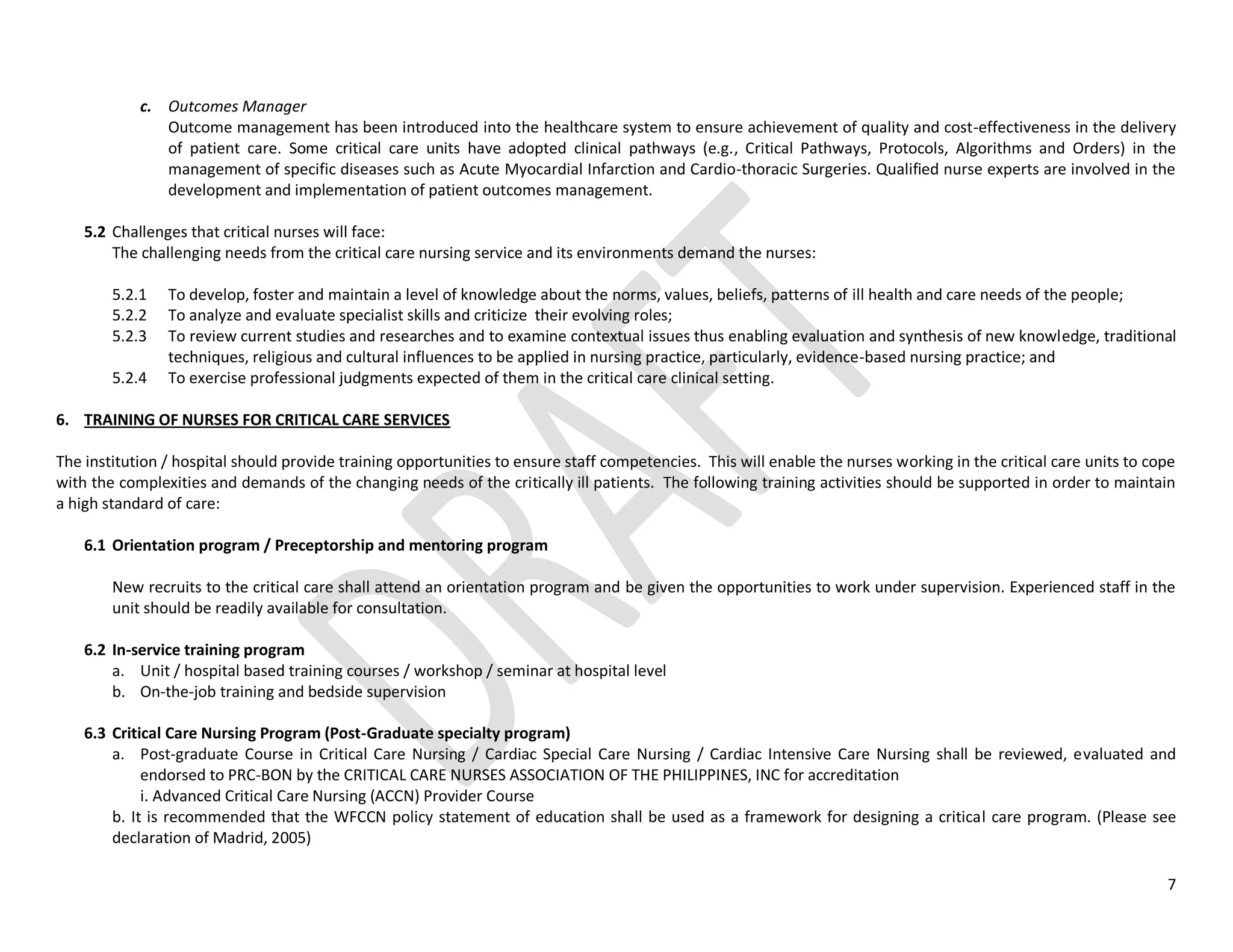 7
c. Outcomes Manager
Outcome management has been introduced into the healthcare system to ensure achievement of quality and cost-effectiveness in the delivery
of patient care. Some critical care units have adopted clinical pathways (e.g., Critical Pathways, Protocols, Algorithms and Orders) in the
management of specific diseases such as Acute Myocardial Infarction and Cardio-thoracic Surgeries. Qualified nurse experts are involved in the
development and implementation of patient outcomes management.
5.2 Challenges that critical nurses will face:
The challenging needs from the critical care nursing service and its environments demand the nurses:
5.2.1 To develop, foster and maintain a level of knowledge about the norms, values, beliefs, patterns of ill health and care needs of the people;
5.2.2 To analyze and evaluate specialist skills and criticize their evolving roles;
5.2.3 To review current studies and researches and to examine contextual issues thus enabling evaluation and synthesis of new knowledge, traditional
techniques, religious and cultural influences to be applied in nursing practice, particularly, evidence-based nursing practice; and
5.2.4 To exercise professional judgments expected of them in the critical care clinical setting.
6. TRAINING OF NURSES FOR CRITICAL CARE SERVICES
The institution / hospital should provide training opportunities to ensure staff competencies. This will enable the nurses working in the critical care units to cope
with the complexities and demands of the changing needs of the critically ill patients. The following training activities should be supported in order to maintain
a high standard of care:
6.1 Orientation program / Preceptorship and mentoring program
New recruits to the critical care shall attend an orientation program and be given the opportunities to work under supervision. Experienced staff in the
unit should be readily available for consultation.
6.2 In-service training program
a. Unit / hospital based training courses / workshop / seminar at hospital level
b. On-the-job training and bedside supervision
6.3 Critical Care Nursing Program (Post-Graduate specialty program)
a. Post-graduate Course in Critical Care Nursing / Cardiac Special Care Nursing / Cardiac Intensive Care Nursing shall be reviewed, evaluated and
endorsed to PRC-BON by the CRITICAL CARE NURSES ASSOCIATION OF THE PHILIPPINES, INC for accreditation
i. Advanced Critical Care Nursing (ACCN) Provider Course
b. It is recommended that the WFCCN policy statement of education shall be used as a framework for designing a critical care program. (Please see
declaration of Madrid, 2005)
 