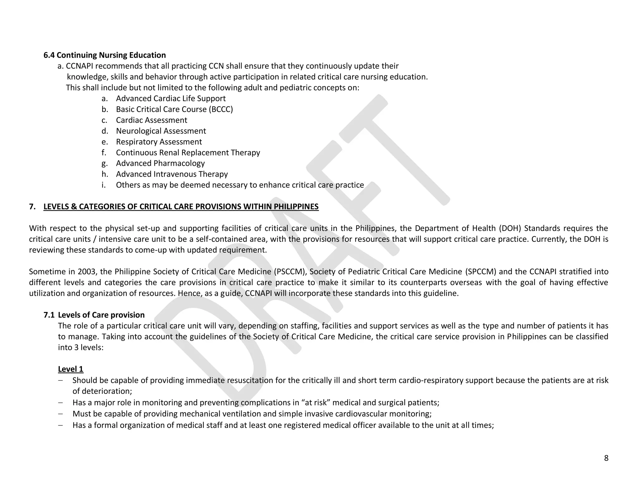 8
6.4 Continuing Nursing Education
a. CCNAPI recommends that all practicing CCN shall ensure that they continuously update their
knowledge, skills and behavior through active participation in related critical care nursing education.
This shall include but not limited to the following adult and pediatric concepts on:
a. Advanced Cardiac Life Support
b. Basic Critical Care Course (BCCC)
c. Cardiac Assessment
d. Neurological Assessment
e. Respiratory Assessment
f. Continuous Renal Replacement Therapy
g. Advanced Pharmacology
h. Advanced Intravenous Therapy
i. Others as may be deemed necessary to enhance critical care practice
7. LEVELS & CATEGORIES OF CRITICAL CARE PROVISIONS WITHIN PHILIPPINES
With respect to the physical set-up and supporting facilities of critical care units in the Philippines, the Department of Health (DOH) Standards requires the
critical care units / intensive care unit to be a self-contained area, with the provisions for resources that will support critical care practice. Currently, the DOH is
reviewing these standards to come-up with updated requirement.
Sometime in 2003, the Philippine Society of Critical Care Medicine (PSCCM), Society of Pediatric Critical Care Medicine (SPCCM) and the CCNAPI stratified into
different levels and categories the care provisions in critical care practice to make it similar to its counterparts overseas with the goal of having effective
utilization and organization of resources. Hence, as a guide, CCNAPI will incorporate these standards into this guideline.
7.1 Levels of Care provision
The role of a particular critical care unit will vary, depending on staffing, facilities and support services as well as the type and number of patients it has
to manage. Taking into account the guidelines of the Society of Critical Care Medicine, the critical care service provision in Philippines can be classified
into 3 levels:
Level 1
Should be capable of providing immediate resuscitation for the critically ill and short term cardio-respiratory support because the patients are at risk
of deterioration;
Has a major role in monitoring and preventing complications in “at risk” medical and surgical patients;
Must be capable of providing mechanical ventilation and simple invasive cardiovascular monitoring;
Has a formal organization of medical staff and at least one registered medical officer available to the unit at all times;
 