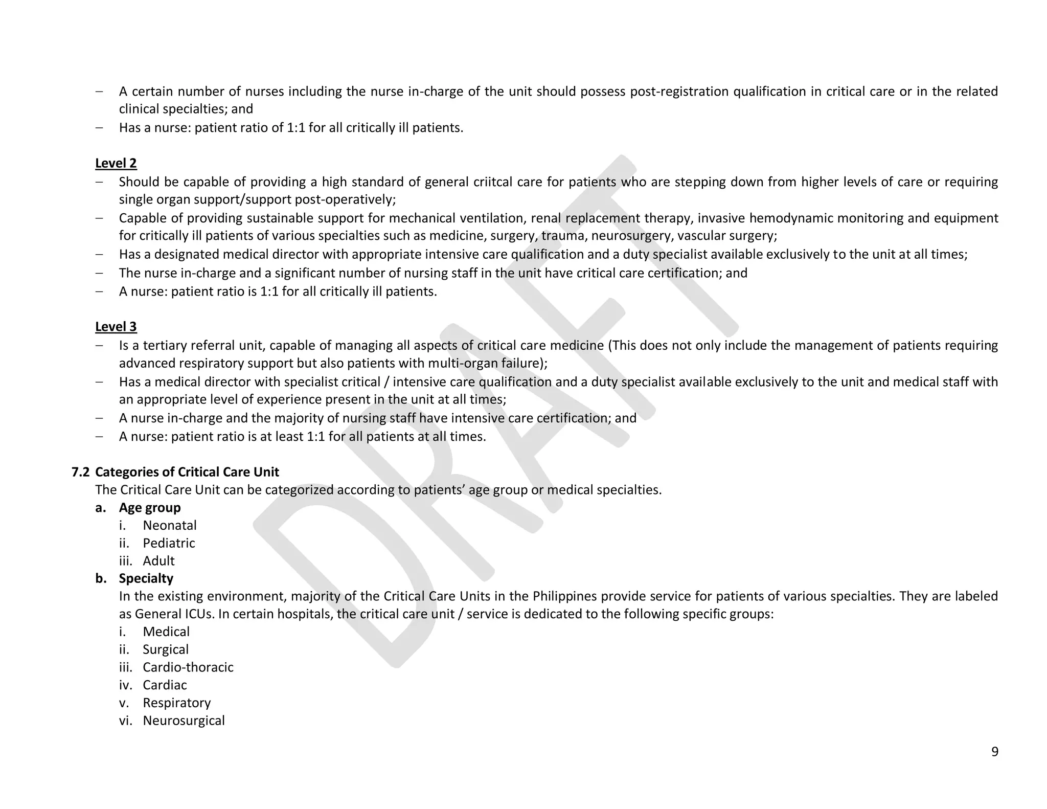 9
A certain number of nurses including the nurse in-charge of the unit should possess post-registration qualification in critical care or in the related
clinical specialties; and
Has a nurse: patient ratio of 1:1 for all critically ill patients.
Level 2
Should be capable of providing a high standard of general criitcal care for patients who are stepping down from higher levels of care or requiring
single organ support/support post-operatively;
Capable of providing sustainable support for mechanical ventilation, renal replacement therapy, invasive hemodynamic monitoring and equipment
for critically ill patients of various specialties such as medicine, surgery, trauma, neurosurgery, vascular surgery;
Has a designated medical director with appropriate intensive care qualification and a duty specialist available exclusively to the unit at all times;
The nurse in-charge and a significant number of nursing staff in the unit have critical care certification; and
A nurse: patient ratio is 1:1 for all critically ill patients.
Level 3
Is a tertiary referral unit, capable of managing all aspects of critical care medicine (This does not only include the management of patients requiring
advanced respiratory support but also patients with multi-organ failure);
Has a medical director with specialist critical / intensive care qualification and a duty specialist available exclusively to the unit and medical staff with
an appropriate level of experience present in the unit at all times;
A nurse in-charge and the majority of nursing staff have intensive care certification; and
A nurse: patient ratio is at least 1:1 for all patients at all times.
7.2 Categories of Critical Care Unit
The Critical Care Unit can be categorized according to patients’ age group or medical specialties.
a. Age group
i. Neonatal
ii. Pediatric
iii. Adult
b. Specialty
In the existing environment, majority of the Critical Care Units in the Philippines provide service for patients of various specialties. They are labeled
as General ICUs. In certain hospitals, the critical care unit / service is dedicated to the following specific groups:
i. Medical
ii. Surgical
iii. Cardio-thoracic
iv. Cardiac
v. Respiratory
vi. Neurosurgical
 