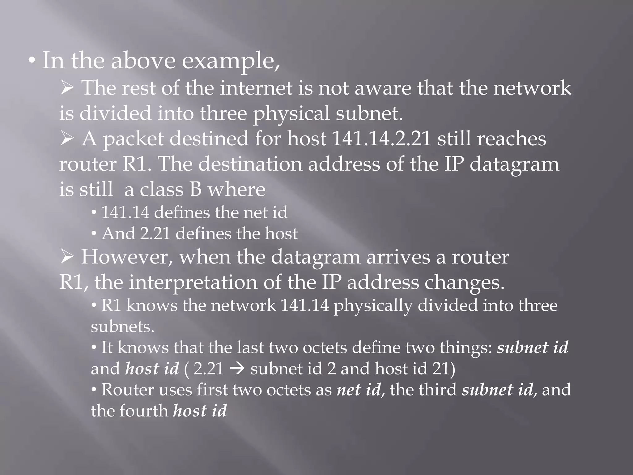 • In the above example,

 The rest of the internet is not aware that the network
is divided into three physical subnet.
 A packet destined for host 141.14.2.21 still reaches
router R1. The destination address of the IP datagram
is still a class B where
• 141.14 defines the net id
• And 2.21 defines the host

 However, when the datagram arrives a router
R1, the interpretation of the IP address changes.

• R1 knows the network 141.14 physically divided into three
subnets.
• It knows that the last two octets define two things: subnet id
and host id ( 2.21  subnet id 2 and host id 21)
• Router uses first two octets as net id, the third subnet id, and
the fourth host id

 