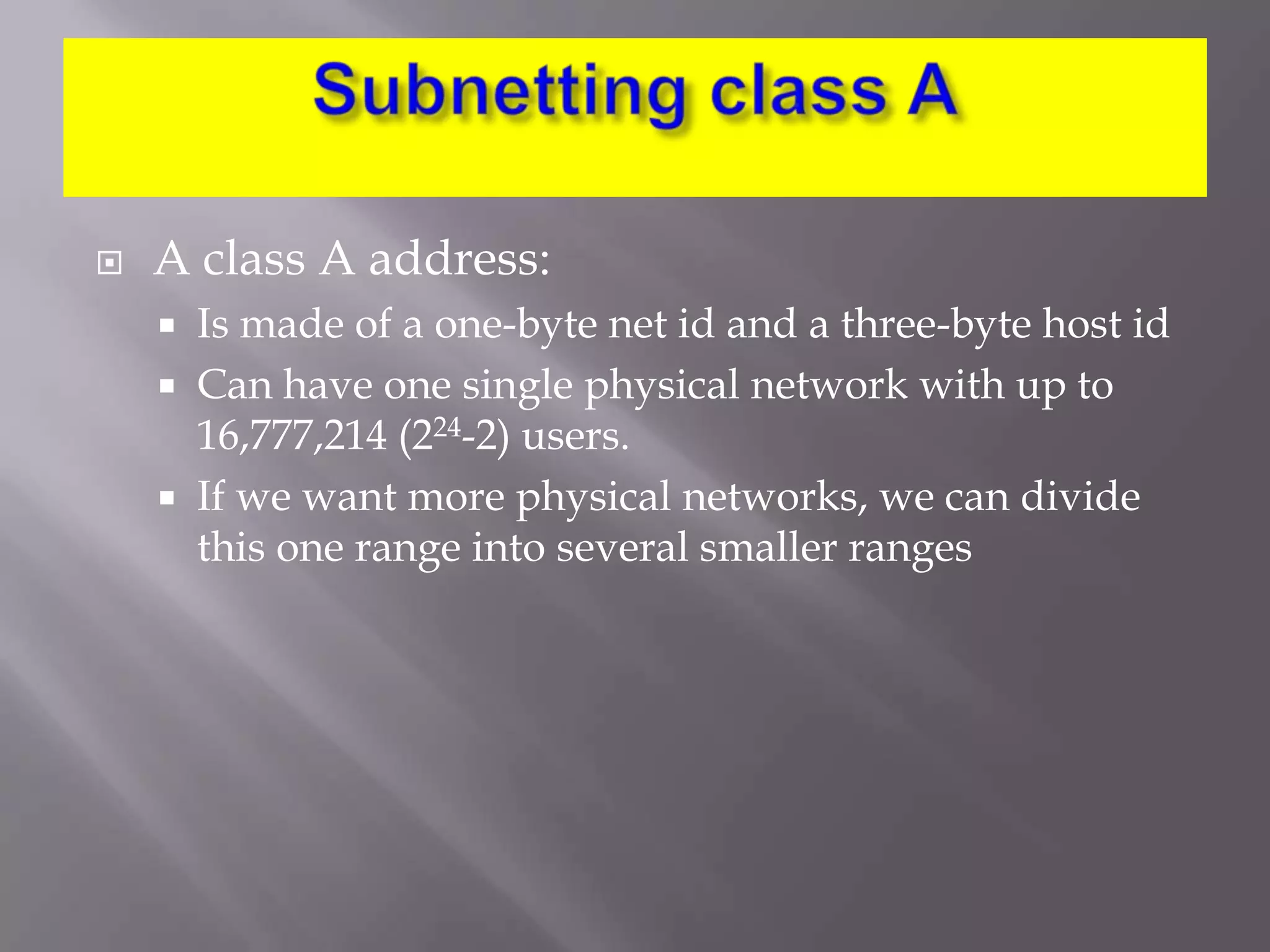 

A class A address:




Is made of a one-byte net id and a three-byte host id
Can have one single physical network with up to
16,777,214 (224-2) users.
If we want more physical networks, we can divide
this one range into several smaller ranges

 