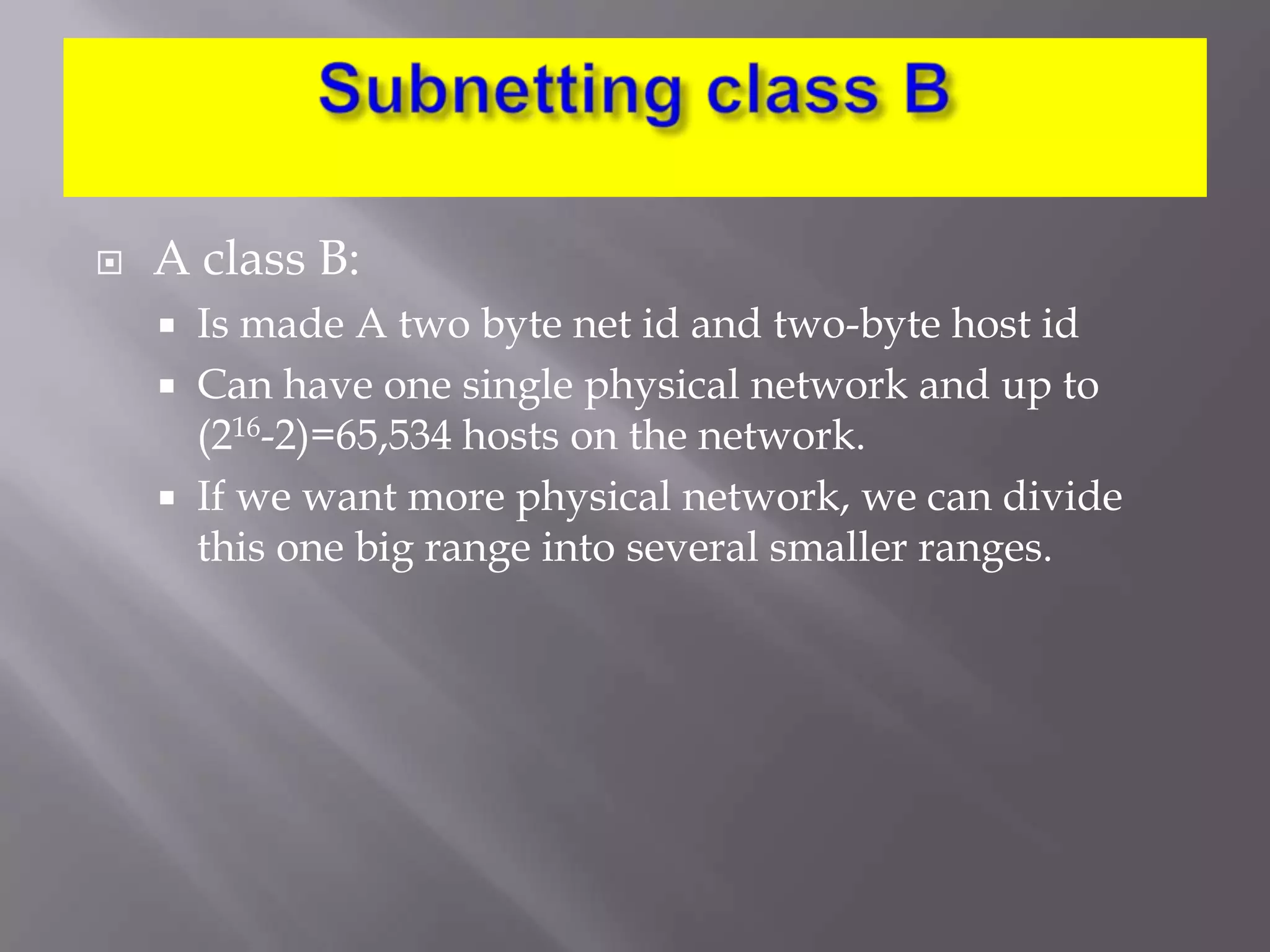 

A class B:




Is made A two byte net id and two-byte host id
Can have one single physical network and up to
(216-2)=65,534 hosts on the network.
If we want more physical network, we can divide
this one big range into several smaller ranges.

 