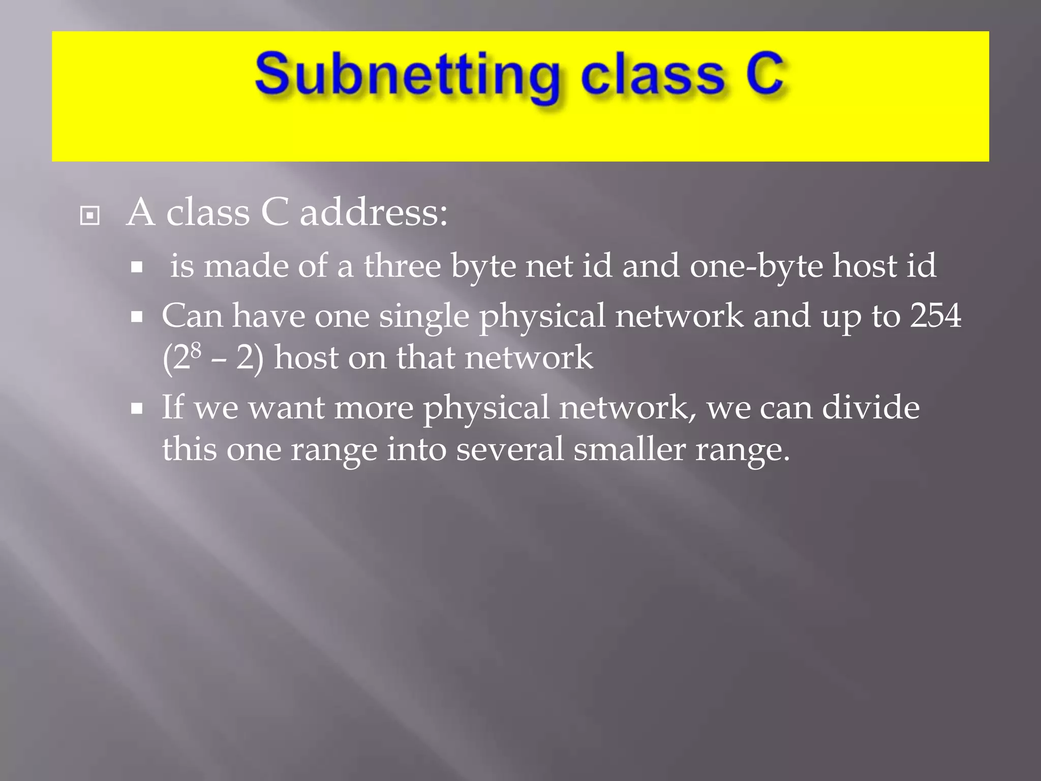 

A class C address:




is made of a three byte net id and one-byte host id
Can have one single physical network and up to 254
(28 – 2) host on that network
If we want more physical network, we can divide
this one range into several smaller range.

 