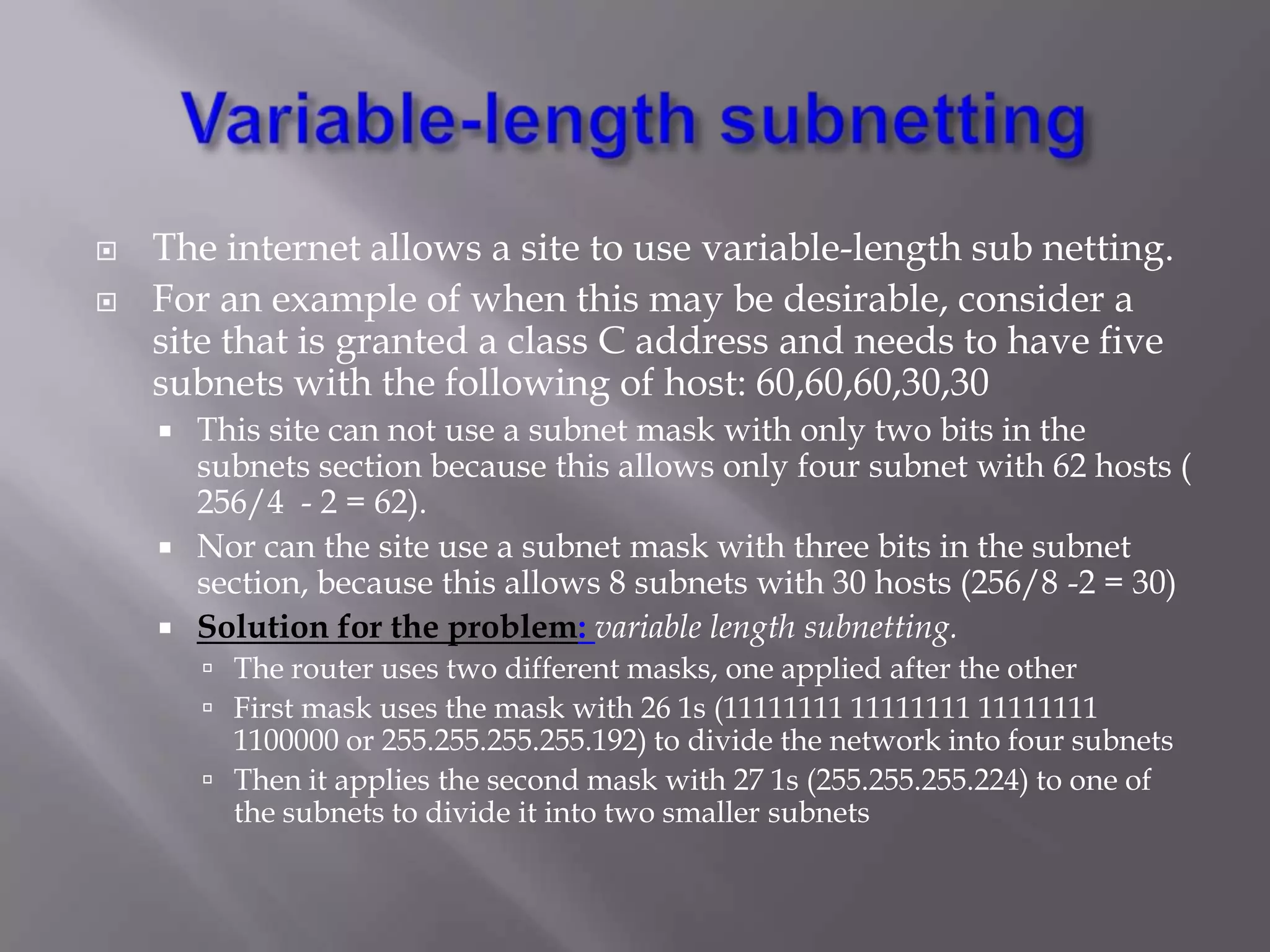 


The internet allows a site to use variable-length sub netting.
For an example of when this may be desirable, consider a
site that is granted a class C address and needs to have five
subnets with the following of host: 60,60,60,30,30
This site can not use a subnet mask with only two bits in the
subnets section because this allows only four subnet with 62 hosts (
256/4 - 2 = 62).
 Nor can the site use a subnet mask with three bits in the subnet
section, because this allows 8 subnets with 30 hosts (256/8 -2 = 30)
 Solution for the problem: variable length subnetting.


 The router uses two different masks, one applied after the other
 First mask uses the mask with 26 1s (11111111 11111111 11111111

1100000 or 255.255.255.255.192) to divide the network into four subnets
 Then it applies the second mask with 27 1s (255.255.255.224) to one of
the subnets to divide it into two smaller subnets

 