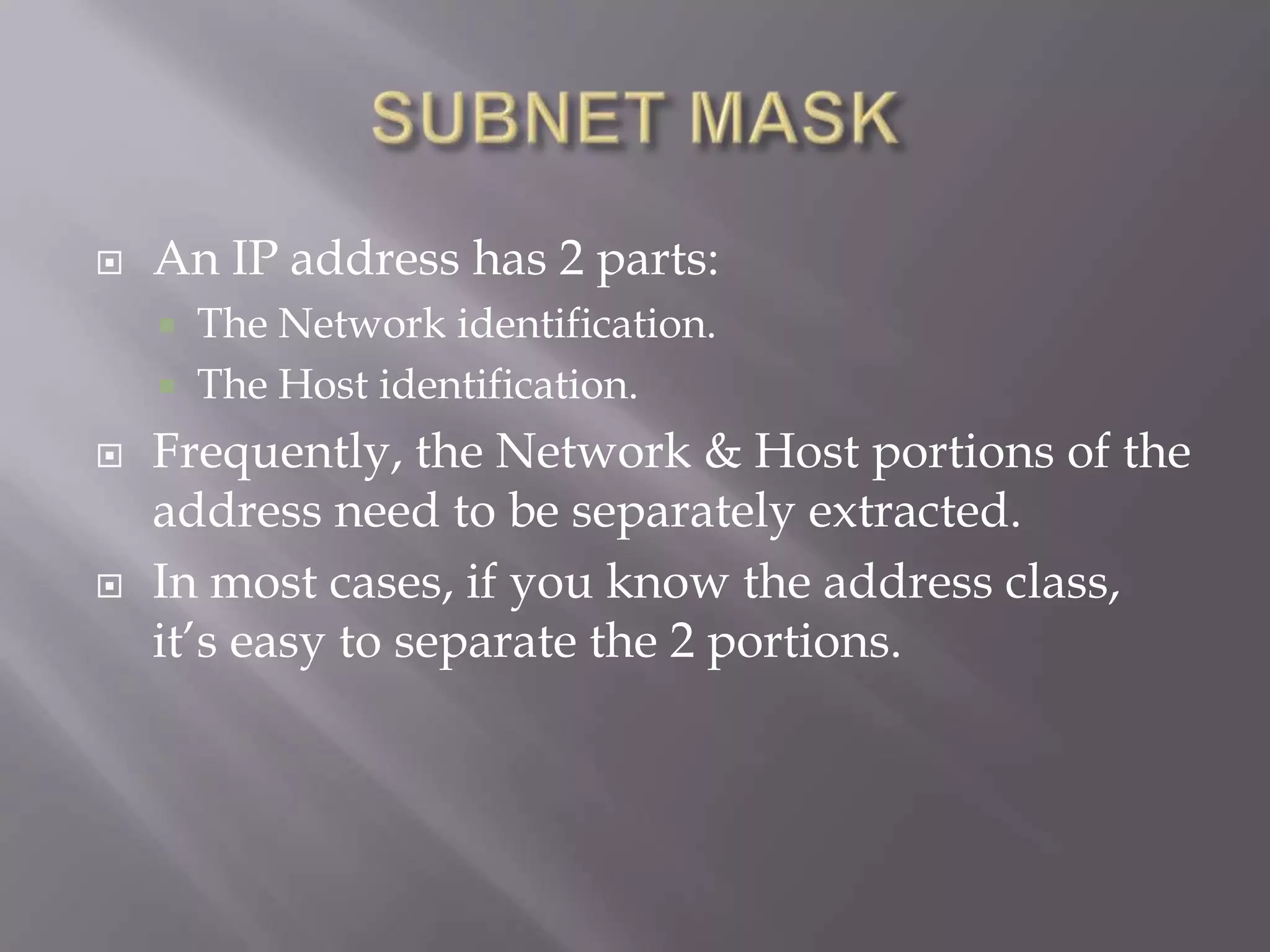 

An IP address has 2 parts:







The Network identification.
The Host identification.

Frequently, the Network & Host portions of the
address need to be separately extracted.
In most cases, if you know the address class,
it’s easy to separate the 2 portions.

 