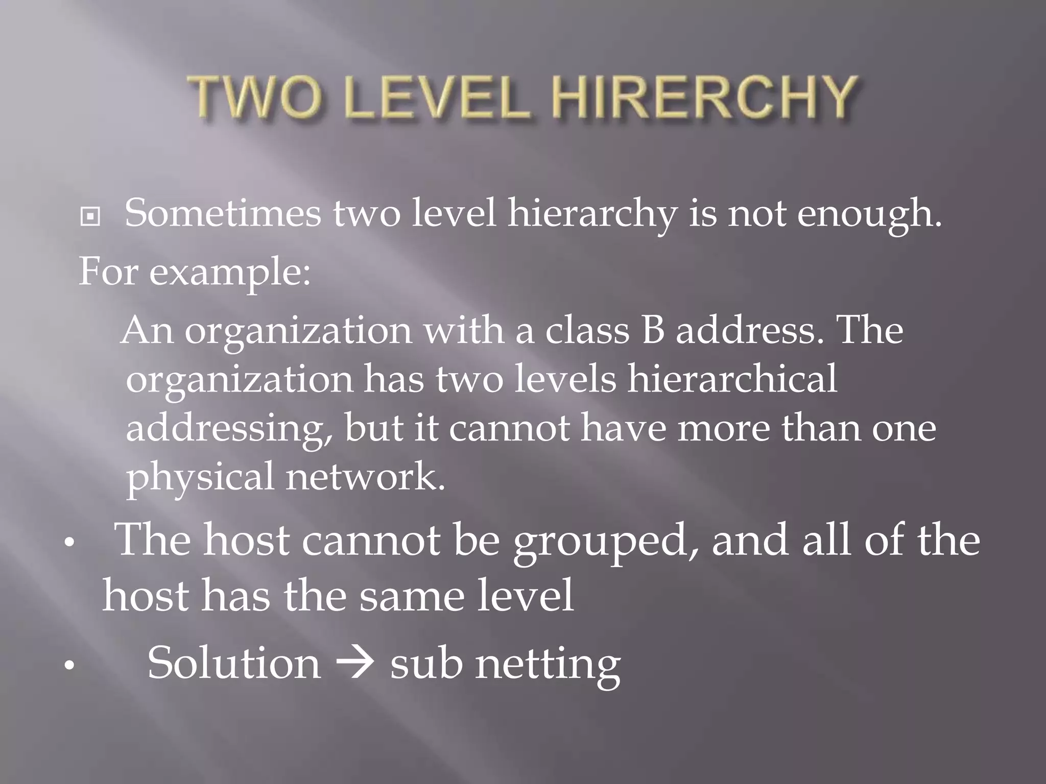 Sometimes two level hierarchy is not enough.
For example:
An organization with a class B address. The
organization has two levels hierarchical
addressing, but it cannot have more than one
physical network.


•
•

The host cannot be grouped, and all of the
host has the same level
Solution  sub netting

 
