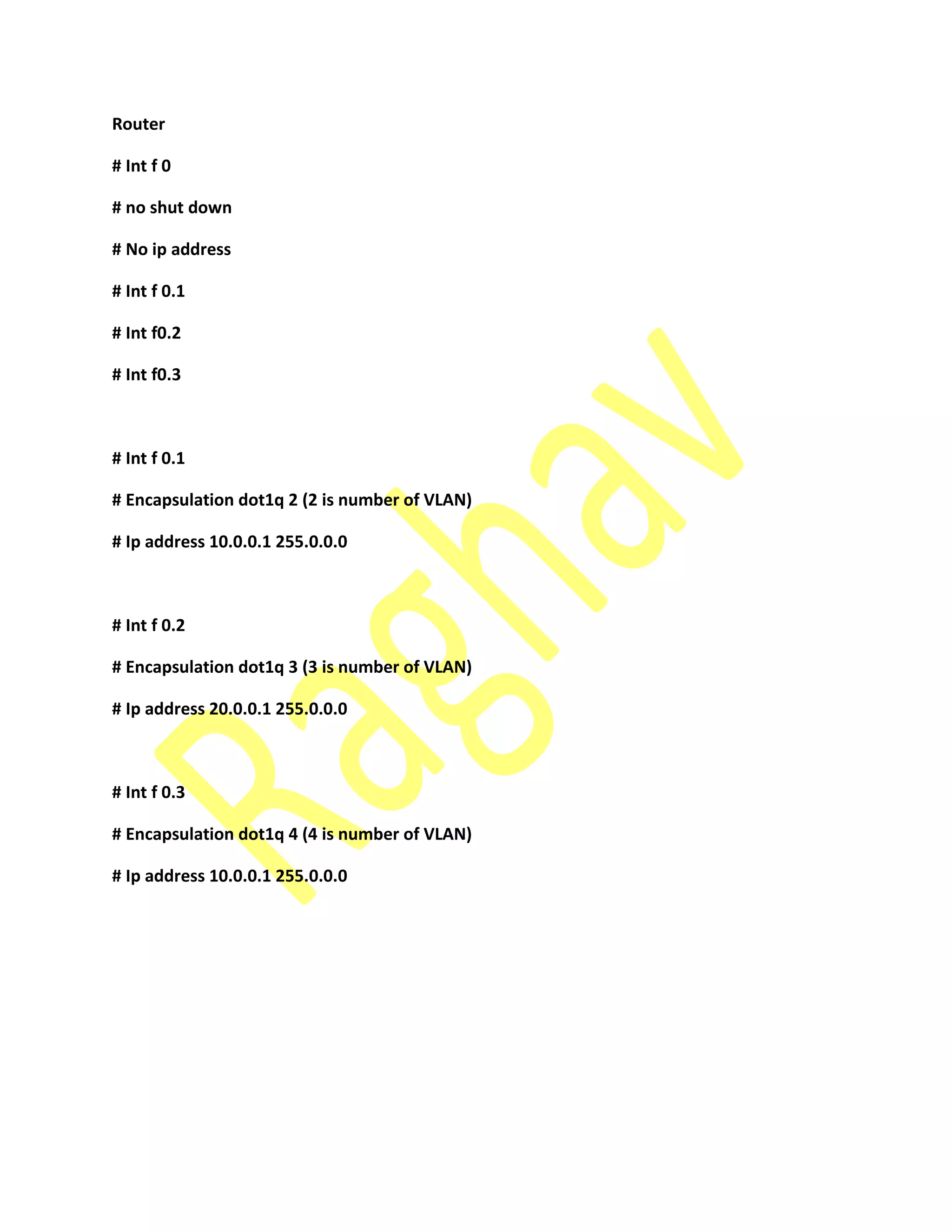 Router
# Int f 0
# no shut down
# No ip address
# Int f 0.1
# Int f0.2
# Int f0.3
# Int f 0.1
# Encapsulation dot1q 2 (2 is number of VLAN)
# Ip address 10.0.0.1 255.0.0.0
# Int f 0.2
# Encapsulation dot1q 3 (3 is number of VLAN)
# Ip address 20.0.0.1 255.0.0.0
# Int f 0.3
# Encapsulation dot1q 4 (4 is number of VLAN)
# Ip address 10.0.0.1 255.0.0.0
 